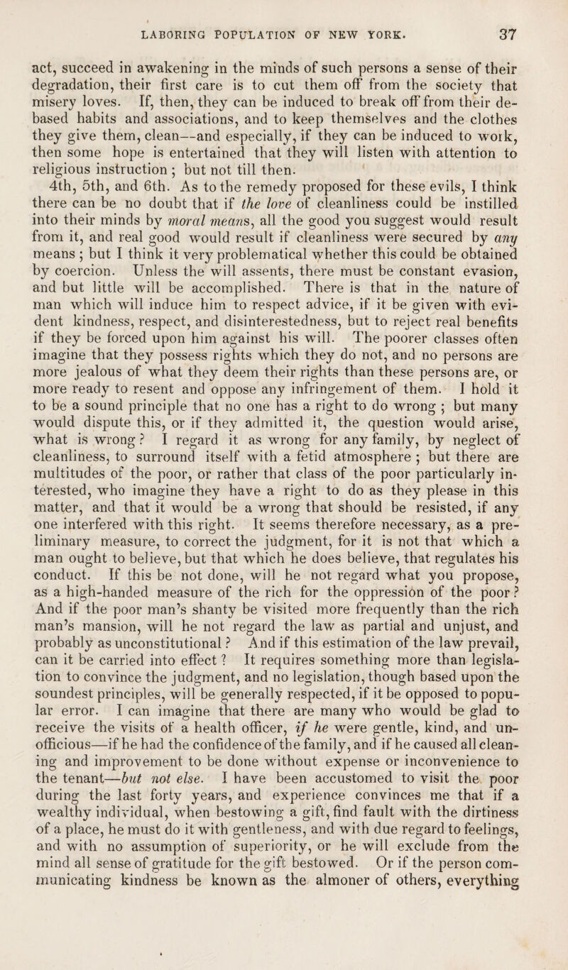 act, succeed in awakening in the minds of such persons a sense of their degradation, their first care is to cut them off from the society that misery loves. If, then, they can be induced to break off from their de¬ based habits and associations, and to keep themselves and the clothes they give them, clean—and especially, if they can be induced to woik, then some hope is entertained that they will listen with attention to religious instruction ; but not till then. 4th, 5th, and 6th. As to the remedy proposed for these evils, I think there can be no doubt that if the love of cleanliness could be instilled into their minds by moral means, all the good you suggest would result from it, and real good would result if cleanliness were secured by any means ; but I think it very problematical whether this could be obtained by coercion. Unless the will assents, there must be constant evasion, and but little will be accomplished. There is that in the nature of man which will induce him to respect advice, if it be given with evi¬ dent kindness, respect, and disinterestedness, but to reject real benefits if they be forced upon him against his will. The poorer classes often imagine that they possess rights which they do not, and no persons are more jealous of what they deem their rights than these persons are, or more ready to resent and oppose any infringement of them. I hold it to be a sound principle that no one has a right to do wrong ; but many would dispute this, or if they admitted it, the question would arise, what is wrong ? I regard it as wrong for any family, by neglect of cleanliness, to surround itself with a fetid atmosphere ; but there are multitudes of the poor, or rather that class of the poor particularly in¬ terested, who imagine they have a right to do as they please in this matter, and that it would be a wrong that should be resisted, if any one interfered with this right. It seems therefore necessary, as a pre¬ liminary measure, to correct the judgment, for it is not that which a man ought to believe, but that which he does believe, that regulates his conduct. If this be not done, will he not regard what you propose, as a high-handed measure of the rich for the oppression of the poor ? And if the poor man’s shanty be visited more frequently than the rich man’s mansion, will he not regard the law as partial and unjust, and probably as unconstitutional ? A nd if this estimation of the law prevail, can it be carried into effect ? It requires something more than legisla¬ tion to convince the judgment, and no legislation, though based upon the soundest principles, will be generally respected, if it be opposed to popu¬ lar error. I can imagine that there are many who would be glad to receive the visits of a health officer, if he were gentle, kind, and un- officious—if he had the confidence of the family, and if he caused all clean¬ ing and improvement to be done without expense or inconvenience to the tenant—but not else. I have been accustomed to visit the poor during the last forty years, and experience convinces me that if a wealthy individual, when bestowing a gift, find fault with the dirtiness of a place, he must do it with gentleness, and with due regard to feelings, and with no assumption of superiority, or he will exclude from the mind all sense of gratitude for the gift bestowed. Or if the person com¬ municating kindness be known as the almoner of others, everything