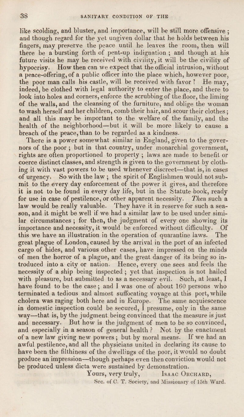 like scolding, and bluster, and importance, will be still more offensive ; and though regard for the yet ungiven dollar that he holds between his fingers, may preserve the peace until he leaves the room, then will there be a bursting forth of pent-up indignation ; and though at his future visits he may be received with civility, it will be the civility of hypocrisy. How then can we expect that the official intrusion, without a peace-offering, of a public officer into the place which, however poor, the poor man calls his castle, will be received with favor ? He may, indeed, be clothed with legal authority to enter the place, and there to look into holes and corners, enforce the scrubbing of the floor, the liming of the walls, and the cleansing of the furniture, and oblige the woman to wash herself and her children, comb their hair, and scour their clothes; and all this may be important to the welfare of the family, and the health of the neighborhood—but it will be more likely to cause a breach of the peace, than to be regarded as a kindness. There is a power somewhat similar in England, given to the gover¬ nors of the poor ; but in that country, under monarchial government, rights are often proportioned to property ; laws are made to benefit or coerce distinct classes, and strength is given to the government by cloth¬ ing it with vast powers to be used whenever discreet—that is, in cases of urgency. So with the law ; the spirit of Englishmen would not sub¬ mit to the every day enforcement of the power it gives, and therefore it is not to be found in every day life, but in the Statute book, ready for use in case of pestilence, or other apparent necessity. Then such a law would be really valuable. They have it in reserve for such a sea¬ son, and it might be well if we had a similar law to be used under simi¬ lar circumstances ; for then, the judgment of every one showing its importance and necessity, it would be enforced without difficulty. Of this we have an illustration in the operation of quarantine laws. The great plague of London, caused by the arrival in the port of an infected cargo of hides, and various other cases, have impressed on the minds of men the horror of a plague, and the great danger of its being so in¬ troduced into a city or nation. Hence, every one sees and feels the necessity of a ship being inspected ; yet that inspection is not hailed with pleasure, but submitted to as a necessary evil. Such, at least, I have found to be the case; and I was one of about 160 persons who terminated a tedious and almost suffocating voyage at this port, while cholera was raging both here and in Europe. The same acquiescence in domestic inspection could be secured, I presume, only in the same way—that is, by the judgment being convinced that the measure is just and necessary. But how is the judgment of men to be so convinced, and especially in a season of general health ? Not by the enactment of a new law giving new powers ; but by moral means. If we had an awful pestilence, and all the physicians united in declaring its cause to have been the filthiness of the dwellings of the poor, it would no doubt produce an impression—though perhaps even then conviction would not, be produced unless dicta were sustained by demonstration. Yours, very truly, Isaac Orchard, Sec. of C. T. Society, and Missionary of 15th AVard.