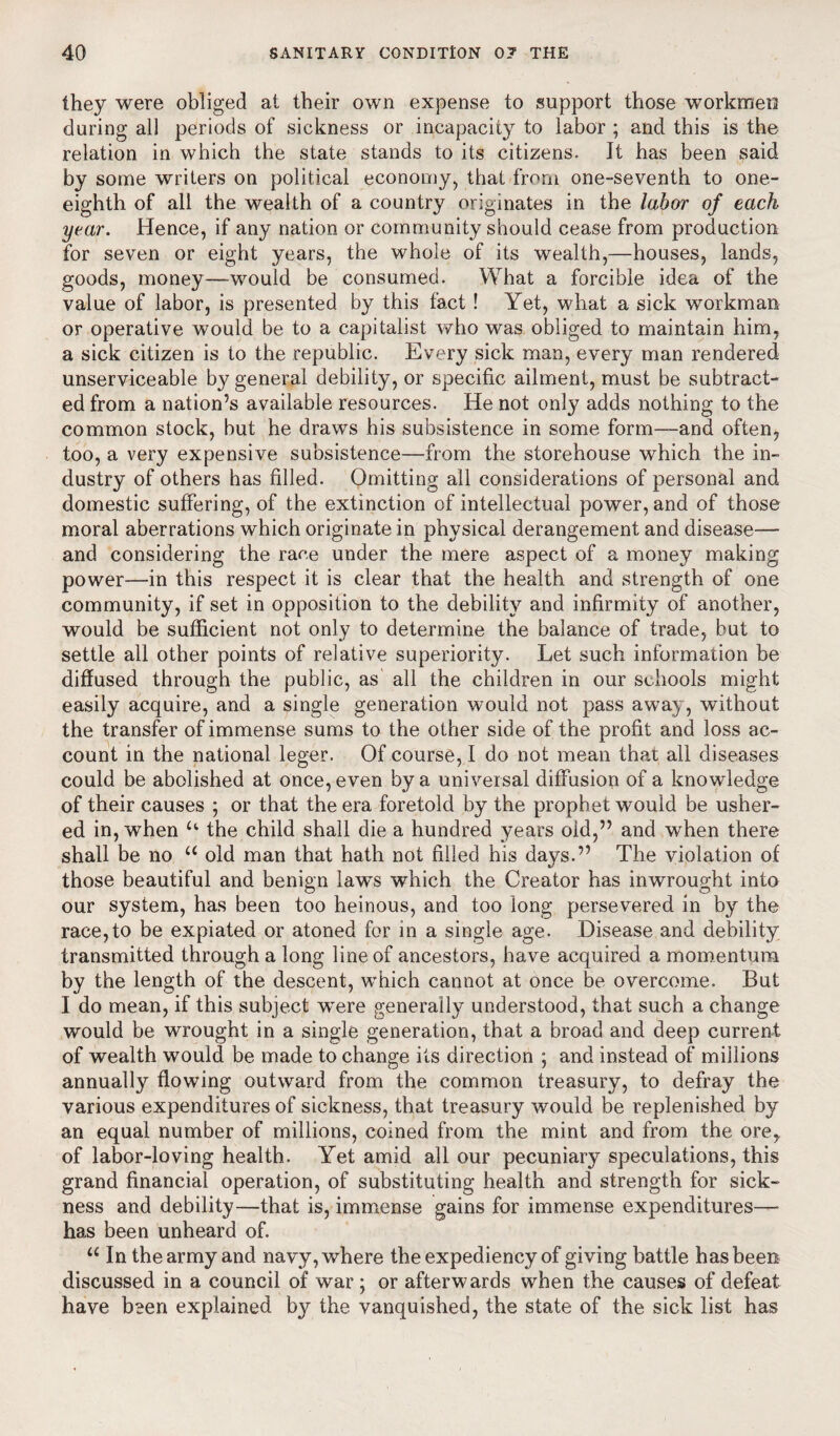 they were obliged at their own expense to support those workmen during all periods of sickness or incapacity to labor ; and this is the relation in which the state stands to its citizens. It has been said by some writers on political economy, that from one-seventh to one- eighth of all the wealth of a country originates in the labor of each year. Hence, if any nation or community should cease from production for seven or eight years, the whole of its wealth,—houses, lands, goods, money—would be consumed. What a forcible idea of the value of labor, is presented by this fact ! Yet, what a sick workman or operative would be to a capitalist who was obliged to maintain him, a sick citizen is to the republic. Every sick man, every man rendered unserviceable by general debility, or specific ailment, must be subtract¬ ed from a nation’s available resources. He not only adds nothing to the common stock, but he draws his subsistence in some form—and often, too, a very expensive subsistence—from the storehouse which the in¬ dustry of others has filled. Omitting all considerations of personal and domestic suffering, of the extinction of intellectual power, and of those moral aberrations which originate in physical derangement and disease— and considering the race under the mere aspect of a money making power—in this respect it is clear that the health and strength of one community, if set in opposition to the debility and infirmity of another, would be sufficient not only to determine the balance of trade, but to settle all other points of relative superiority. Let such information be diffused through the public, as all the children in our schools might easily acquire, and a single generation would not pass away, without the transfer of immense sums to the other side of the profit and loss ac¬ count in the national leger. Of course, I do not mean that all diseases could be abolished at once, even by a universal diffusion of a knowledge of their causes ; or that the era foretold by the prophet would be usher¬ ed in, when u the child shall die a hundred years oid,” and when there shall be no u old man that hath not filled his days.” The violation of those beautiful and benign laws which the Creator has inwrought into our system, has been too heinous, and too long persevered in by the race,to be expiated or atoned for in a single age. Disease and debility transmitted through a long line of ancestors, have acquired a momentum by the length of the descent, which cannot at once be overcome. But I do mean, if this subject were generally understood, that such a change would be wrought in a single generation, that a broad and deep current of wealth would be made to change its direction ; and instead of millions annually flowing outward from the common treasury, to defray the various expenditures of sickness, that treasury would be replenished by an equal number of millions, coined from the mint and from the ore, of labor-loving health. Yet amid all our pecuniary speculations, this grand financial operation, of substituting health and strength for sick¬ ness and debility—that is, immense gains for immense expenditures—• has been unheard of. u In the army and navy, where the expediency of giving battle has been discussed in a council of war ; or afterwards when the causes of defeat have been explained by the vanquished, the state of the sick list has