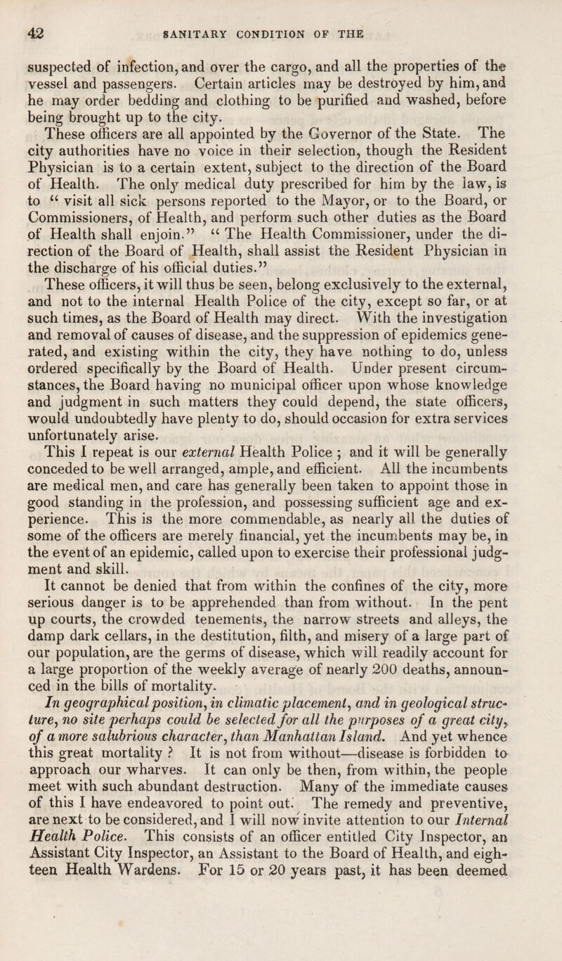 suspected of infection, and over the cargo, and all the properties of the vessel and passengers. Certain articles may be destroyed by him, and he may order bedding and clothing to be purified and washed, before being brought up to the city. These officers are all appointed by the Governor of the State. The city authorities have no voice in their selection, though the Resident Pt^sician is to a certain extent, subject to the direction of the Board of Health. The only medical duty prescribed for him by the law, is to u visit all sick persons reported to the Mayor, or to the Board, or Commissioners, of Health, and perform such other duties as the Board of Health shall enjoin.” u The Health Commissioner, under the di¬ rection of the Board of Health, shall assist the Resident Physician in the discharge of his official duties.” These officers, it will thus be seen, belong exclusively to the external, and not to the internal Health Police of the city, except so far, or at such times, as the Board of Health may direct. With the investigation and removal of causes of disease, and the suppression of epidemics gene¬ rated, and existing within the city, they have nothing to do, unless ordered specifically by the Board of Health. Under present circum¬ stances, the Board having no municipal officer upon whose knowledge and judgment in such matters they could depend, the state officers, would undoubtedly have plenty to do, should occasion for extra services unfortunately arise. This I repeat is our external Health Police ; and it will be generally conceded to be well arranged, ample, and efficient. All the incumbents are medical men, and care has generally been taken to appoint those in good standing in the profession, and possessing sufficient age and ex¬ perience. This is the more commendable, as nearly ail the duties of some of the officers are merely financial, yet the incumbents may be, in the event of an epidemic, called upon to exercise their professional judg¬ ment and skill. It cannot be denied that from within the confines of the city, more serious danger is to be apprehended than from without. In the pent up courts, the crowded tenements, the narrow streets and alleys, the damp dark cellars, in the destitution, filth, and misery of a large part of our population, are the germs of disease, which will readily account for a large proportion of the weekly average of nearly 200 deaths, announ¬ ced in the bills of mortality. In geographical position, in climatic placement, and in geological struc- lure, no site perhaps could he selected for all the purposes of a great city> of a more salubrious character, than Manhattan Island. And yet whence this great mortality ? It is not from without—disease is forbidden to approach our wharves. It can only be then, from within, the people meet with such abundant destruction. Many of the immediate causes of this I have endeavored to point out. The remedy and preventive, are next to be considered, and I will now invite attention to our Internal Health Police. This consists of an officer entitled City Inspector, an Assistant City Inspector, an Assistant to the Board of Health, and eigh¬ teen Health Wardens. For 15 or 20 years past, it has been deemed