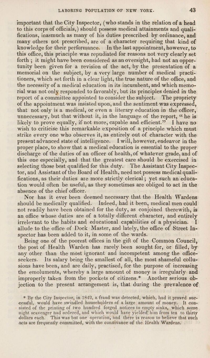 Important that the City Inspector, (who stands in the relation of a head to this corps of officials,) should possess medical attainments and quali¬ fications, inasmuch as many of his duties prescribed by ordinance, and many others not prescribed, are of a character requiring that kind of knowledge for their performance. In the last appointment, however, to this office, this principle was repudiated for reasons not very clearly set forth ; it might have been considered as an oversight, had not an oppor¬ tunity been given for a revision of the act, by the presentation of a memorial on the subject, by a very large number of medical practi¬ tioners, which set forth in a clear light, the true nature of the office, and the necessity of a medical education in its incumbent, and which memo¬ rial was not only responded to favorably, but its principles denied in the report of a committee appointed to consider the subject. The propriety of the appointment was insisted upon, and the sentiment was expressed, that not only is a medical, or even a literary education in the officer, unnecessary, but that without it, in the language of the report, u he is likely to prove equally, if not more, capable and efficient.” I have no wish to criticise this remarkable exposition of a principle which must strike every one who observes it, as entirely out of character with the present advanced state of intelligence. I will, however, endeavor in the proper place, to show that a medical education is essential to the proper discharge of the duties of an officer of health, of whatever grade, and of this one especially, and that the greatest care should be exercised in selecting those best qualified for this duty. The Assistant City Inspec¬ tor, and Assistant of the Board of Health, need not possess medical quali¬ fications, as their duties are more strictly clerical; yet such an educa¬ tion would often be useful, as they sometimes are obliged to act in the absence of the chief officer. Nor has it ever been deemed necessarv that the Health Wardens should be medically qualified. Indeed, had it been, medical men could not readily have been obtained for the duty, as conjoined therewith, is an office whose duties are of a totally different character, and entirely irrelevant to the habits and educational capabilities of a physician. I allude to the office of Dock Master, and lately, the office of Street In¬ spector has been added to it, in some of the wards. Being one of the poorest offices in the gift of the Common Council, the post of Health Warden has rarely been sought for, or filled, by any other than the most ignorant and incompetent among the office- seekers. Its salary being the smallest of all, the most shameful collu¬ sions have been, and are daily, practised, for the purpose of increasing the emoluments, whereby a large amount of money is irregularly and improperly taken from the pockets of citizens.* Another serious ob¬ jection to the present arrangement is, that during the prevalence of * By the City Inspector, in 1842, a fraud was detected, which, had it proved suc¬ cessful, would have swindled householders of a large amount of money. It con¬ sisted of the printing of two hundred forged notices to empty sinks, which some night scavenger had ordered, and which would have yielded’him from ten to thirty dollars each. This was but one operation, and there is reason to believe that such acts are frequently committed, with the connivance of the Health Wardens.
