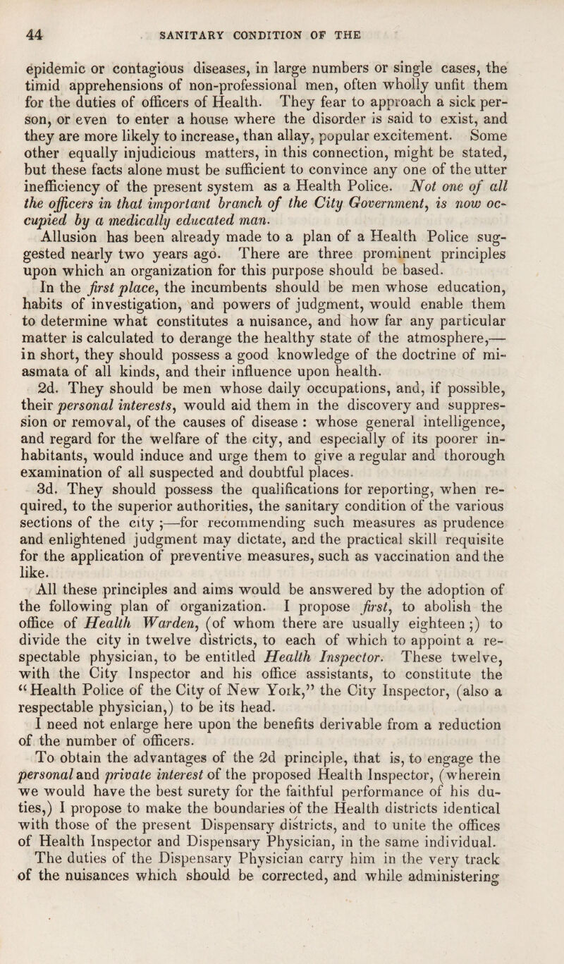 epidemic or contagious diseases, in large numbers or single cases, the timid apprehensions of non-professional men, often wholly unfit them for the duties of officers of Health. They fear to approach a sick per¬ son, or even to enter a house where the disorder* is said to exist, and they are more likely to increase, than allay, popular excitement. Some other equally injudicious matters, in this connection, might be stated, but these facts alone must be sufficient to convince any one of the utter inefficiency of the present system as a Health Police. Not one of all the officers in that important branch of the City Government, is now oc¬ cupied by a medically educated man. Allusion has been already made to a plan of a Health Police sug¬ gested nearly two years ago. There are three prominent principles upon which an organization for this purpose should be based. In the first place, the incumbents should be men whose education, habits of investigation, and powers of judgment, would enable them to determine what constitutes a nuisance, and how far any particular matter is calculated to derange the healthy state of the atmosphere,— in short, they should possess a good knowledge of the doctrine of mi¬ asmata of all kinds, and their influence upon health. 2d. They should be men whose daily occupations, and, if possible, their personal interests, would aid them in the discovery and suppres¬ sion or removal, of the causes of disease : whose general intelligence, and regard for the welfare of the city, and especially of its poorer in¬ habitants, would induce and urge them to give a regular and thorough examination of all suspected and doubtful places. 3d. They should possess the qualifications for reporting, when re¬ quired, to the superior authorities, the sanitary condition of the various sections of the city ;—for recommending such measures as prudence and enlightened judgment may dictate, and the practical skill requisite for the application of preventive measures, such as vaccination and the like. All these principles and aims would be answered by the adoption of the following plan of organization. I propose first, to abolish the office of Health Warden, (of whom there are usually eighteen;) to divide the city in twelve districts, to each of which to appoint a re¬ spectable physician, to be entitled Health Inspector. These twelve, with the City Inspector and his office assistants, to constitute the “ Health Police of the City of New York,5’ the City Inspector, (also a respectable physician,) to be its head. I need not enlarge here upon the benefits derivable from a reduction of the number of officers. To obtain the advantages of the 2d principle, that is, to engage the personal and private interest of the proposed Health Inspector, (wherein we would have the best surety for the faithful performance of his du¬ ties,) I propose to make the boundaries of the Health districts identical with those of the present Dispensary districts, and to unite the offices of Health Inspector and Dispensary Physician, in the same individual. The duties of the Dispensary Physician carry him in the very track of the nuisances which should be corrected, and while administering