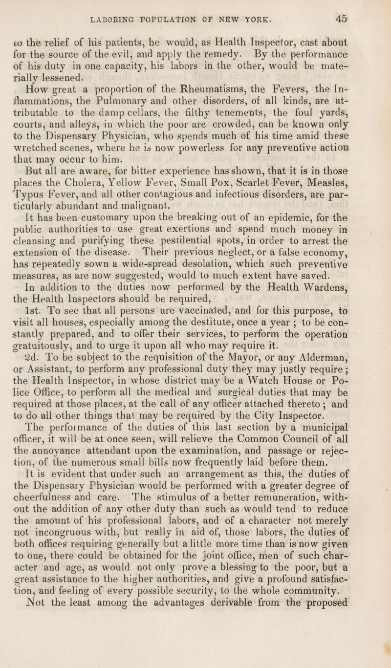 to the relief of his patients, he would, as Health Inspector, cast about for the source of the evil, and apply the remedy. By the performance of his duty in one capacity, his labors in the other, would be mate¬ rially lessened. How great a proportion of the Rheumatisms, the Fevers, the In¬ flammations, the Pulmonary and other disorders, of all kinds, are at¬ tributable to the damp cellars, the filthy tenements, the foul yards, courts, and alleys, in which the poor are crowded, can be known only to the Dispensary Physician, who spends much of his time amid these wretched scenes, where he is now powerless for any preventive action that may occur to him. But all are aware, for bitter experience has shown, that it is in those places the Cholera, Yellow Fever, Small Pox, Scarlet Fever, Measles, Typus Fever, and all other contagious and infectious disorders, are par¬ ticularly abundant and malignant. It has been customary upon the breaking out of an epidemic, for the public authorities to use great exertions and spend much money in cleansing and purifying these pestilential spots, in order to arrest the extension of the disease. Their previous neglect, or a false economy, has repeatedly sown a wide-spread desolation, which such preventive measures, as are now suggested, would to much extent have saved. In addition to the duties now performed by the Health Wardens, the Health Inspectors should be required, 1st. To see that all persons are vaccinated, and for this purpose, to visit all houses, especially among the destitute, once a year ; to be con¬ stantly prepared, and to offer their services, to perform the operation gratuitously, and to urge it upon all who may require it. 2d. To be subject to the requisition of the Mayor, or any Alderman, or Assistant, to perform any professional duty they may justly require; the Health Inspector, in whose district may be a Watch House or Po¬ lice Office, to perform all the medical and surgical duties that may be required at those places, at the call of any officer attached thereto ; and to do all other things that: may be required by the City Inspector. The performance of the duties of this last section by a municipal officer, it will be at once seen, will relieve the Common Council of all the annoyance attendant upon the examination, and passage or rejec¬ tion, of the numerous small bills now frequently laid before them. It is evident that under such an arrangement as this, the duties of the Dispensary Physician would be performed with a greater degree of cheerfulness and care. The stimulus of a better remuneration, with¬ out the addition of any other duty than such as would tend to reduce the amount of his professional labors, and of a character not merely not incongruous with, but really in aid of, those labors, the duties of both offices requiring generally but a little more time than is now given to one, there could be obtained for the joint office, men of such char¬ acter and age, as would not only prove a blessing to the poor, but a great assistance to the higher authorities, and give a profound satisfac¬ tion, and feeling of every possible security, to the whole community. Not the least among the advantages derivable from the proposed