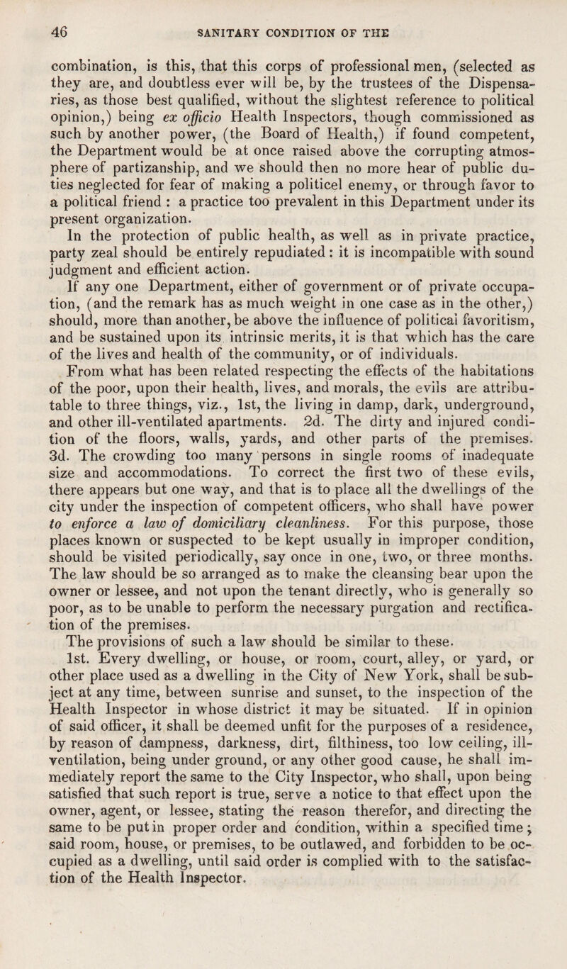 combination, is this, that this corps of professional men, (selected as they are, and doubtless ever will be, by the trustees of the Dispensa¬ ries, as those best qualified, without the slightest reference to political opinion,) being ex officio Health Inspectors, though commissioned as such by another power, (the Board of Health,) if found competent, the Department wrould be at once raised above the corrupting atmos¬ phere of partizanship, and we should then no more hear of public du¬ ties neglected for fear of making a politicel enemy, or through favor to a political friend : a practice too prevalent in this Department under its present organization. In the protection of public health, as well as in private practice, part}’' zeal should be entirely repudiated : it is incompatible with sound judgment and efficient action. If any one Department, either of government or of private occupa¬ tion, (and the remark has as much weight in one case as in the other,) should, more than another, be above the influence of political favoritism, and be sustained upon its intrinsic merits, it is that which has the care of the lives and health of the community, or of individuals. From what has been related respecting the effects of the habitations of the poor, upon their health, lives, and morals, the evils are attribu¬ table to three things, viz., 1st, the living in damp, dark, underground, and other ill-ventilated apartments. 2d. The dirty and injured condi¬ tion of the floors, walls, yards, and other parts of the premises. 3d. The crowding too many persons in single rooms of inadequate size and accommodations. To correct the first two of these evils, there appears but one way, and that is to place all the dwellings of the city under the inspection of competent officers, who shall have power to enforce a law of domiciliary cleanliness. For this purpose, those places known or suspected to be kept usually in improper condition, should be visited periodically, say once in one, two, or three months. The law should be so arranged as to make the cleansing bear upon the owner or lessee, and not upon the tenant directly, who is generally so poor, as to be unable to perform the necessary purgation and rectifica¬ tion of the premises. The provisions of such a law should be similar to these. 1st. Every dwelling, or house, or room, court, alley, or yard, or other place used as a dwelling in the City of New York, shall be sub¬ ject at any time, between sunrise and sunset, to the inspection of the Health Inspector in whose district it may be situated. If in opinion of said officer, it shall be deemed unfit for the purposes of a residence, by reason of dampness, darkness, dirt, filthiness, too low ceiling, ill- ventilation, being under ground, or any other good cause, he shall im¬ mediately report the same to the City Inspector, who shall, upon being satisfied that such report is true, serve a notice to that effect upon the owner, agent, or lessee, stating the reason therefor, and directing the same to be putin proper order and condition, vrithin a specified time; said room, house, or premises, to be outlawed, and forbidden to be oc¬ cupied as a dwelling, until said order is complied with to the satisfac¬ tion of the Health Inspector.