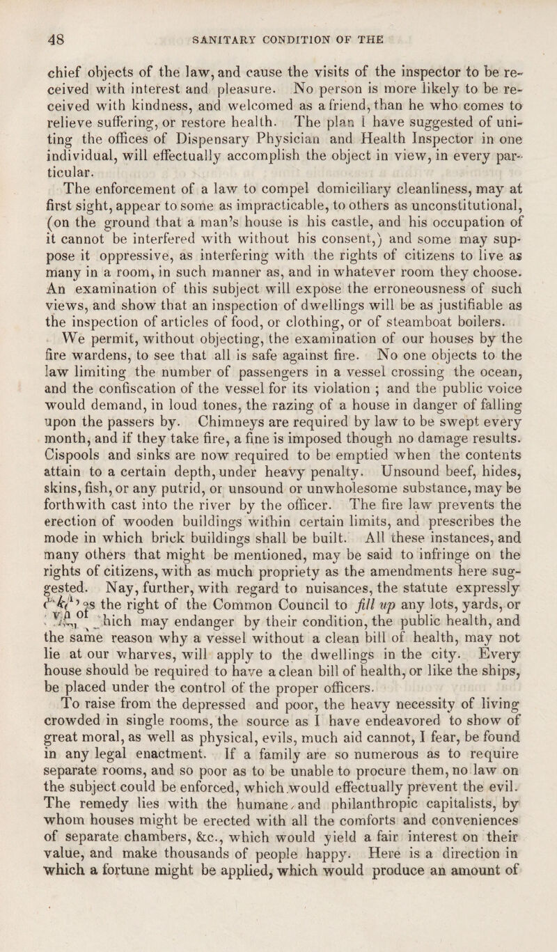 chief objects of the law, and cause the visits of the inspector to be re¬ ceived with interest and pleasure. No person is more likely to be re¬ ceived with kindness, and welcomed as a friend, than he who comes to relieve suffering, or restore health. The plan 1 have suggested of uni¬ ting the offices of Dispensary Physician and Health Inspector in one individual, will effectually accomplish the object in view, in every par¬ ticular. The enforcement of a law to compel domiciliary cleanliness, may at first sight, appear to some as impracticable, to others as unconstitutional, (on the ground that a man’s house is his castle, and his occupation of it cannot be interfered with without his consent,) and some may sup¬ pose it oppressive, as interfering with the rights of citizens to live as many in a room, in such manner as, and in whatever room they choose. An examination of this subject will expose the erroneousness of such views, and show that an inspection of dwellings will be as justifiable as the inspection of articles of food, or clothing, or of steamboat boilers. We permit, without objecting, the examination of our houses by the fire wardens, to see that all is safe against fire. No one objects to the law limiting the number of passengers in a vessel crossing the ocean, and the confiscation of the vessel for its violation ; and the public voice would demand, in loud tones, the razing of a house in danger of falling upon the passers by. Chimneys are required by law to be swept every month, and if they take fire, a fine is imposed though no damage results. Cispools and sinks are now required to be emptied when the contents attain to a certain depth, under heavy penalty. Unsound beef, hides, skins, fish, or any putrid, or unsound or unwholesome substance, may be forthwith cast into the river by the officer. The fire law prevents the erection of wooden buildings within certain limits, and prescribes the mode in which brick buildings shall be built. All these instances, and many others that might be mentioned, may be said to infringe on the rights of citizens, with as much propriety as the amendments here sug¬ gested. Nay, further, with regard to nuisances, of of the Common Council to fill ^ Jhich may endanger by their condition, t the same reason why a vessel without a clean bill of health, may not lie at our wharves, will apply to the dwellings in the city. Every house should be required to have a clean bill of health, or like the ships, be placed under the control of the proper officers. To raise from the depressed and poor, the heavy necessity of living crowded in single rooms, the source as 1 have endeavored to show of great moral, as well as physical, evils, much aid cannot, I fear, be found in any legal enactment. If a family are so numerous as to require separate rooms, and so poor as to be unable to procure them, no law on the subject could be enforced, which would effectually prevent the evil. The remedy lies with the humane /and philanthropic capitalists, by whom houses might be erected with all the comforts and conveniences of separate chambers, &c., which would yield a fair interest on their value, and make thousands of people happy. Here is a direction in which a fortune might be applied, which would produce an amount of the statute expressly up any lots, yards, or he public health, and