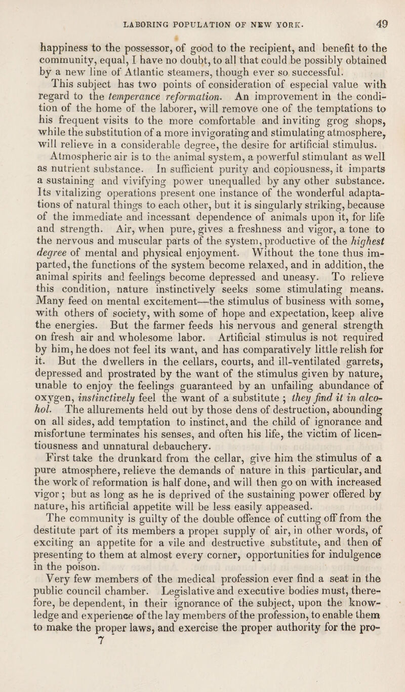 happiness to the possessor, of good to the recipient, and benefit to the community, equal, I have no doubt, to all that could be possibly obtained by a new line of Atlantic steamers, though ever so successful. This subject has two points of consideration of especial value with regard to the temperance reformation. An improvement in the condi¬ tion of the home of the laborer, will remove one of the temptations to his frequent visits to the more comfortable and inviting grog shops, while the substitution of a more invigorating and stimulating atmosphere, will relieve in a considerable degree, the desire for artificial stimulus. Atmospheric air is to the animal system, a powerful stimulant as well as nutrient substance. In sufficient purity and copiousness, it imparts a sustaining and vivifying power unequalled by any other substance. Its vitalizing operations present one instance of the wonderful adapta¬ tions of natural things to each other, but it is singularly striking, because of the immediate and incessant dependence of animals upon it, for life and strength. Air, when pure, gives a freshness and vigor, a tone to the nervous and muscular parts of the system, productive of the highest degree of mental and physical enjoyment. Without the tone thus im¬ parted, the functions of the system become relaxed, and in addition, the animal spirits and feelings become depressed and uneasy. To relieve this condition, nature instinctively seeks some stimulating means. Many feed on mental excitement—the stimulus of business with some, with others of society, with some of hope and expectation, keep alive the energies. But the farmer feeds his nervous and general strength on fresh air and wholesome labor. Artificial stimulus is not required by him, he does not feel its want, and has comparatively little relish for it. But the dwellers in the cellars, courts, and ill-ventilated garrets, depressed and prostrated by the want of the stimulus given by nature, unable to enjoy the feelings guaranteed by an unfailing abundance of oxygen, instinctively feel the want of a substitute ; they find it in alco¬ hol. The allurements held out by those dens of destruction, abounding on all sides, add temptation to instinct, and the child of ignorance and misfortune terminates his senses, and often his life, the victim of licen¬ tiousness and unnatural debauchery. First take the drunkaid from the cellar, give him the stimulus of a pure atmosphere, relieve the demands of nature in this particular, and the work of reformation is half done, and will then go on with increased vigor; but as long as he is deprived of the sustaining power offered by nature, his artificial appetite will be less easily appeased. The community is guilty of the double offence of cutting off from the destitute part of its members a proper supply of air, in other words, of exciting an appetite for a vile and destructive substitute, and then of presenting to them at almost every corner, opportunities for indulgence in the poison. Very few members of the medical profession ever find a seat in the public council chamber. Legislative and executive bodies must, there¬ fore, be dependent, in their ignorance of the subject, upon the know¬ ledge and experience of the lay members of the profession, to enable them to make the proper laws, and exercise the proper authority for the pro- 7 *