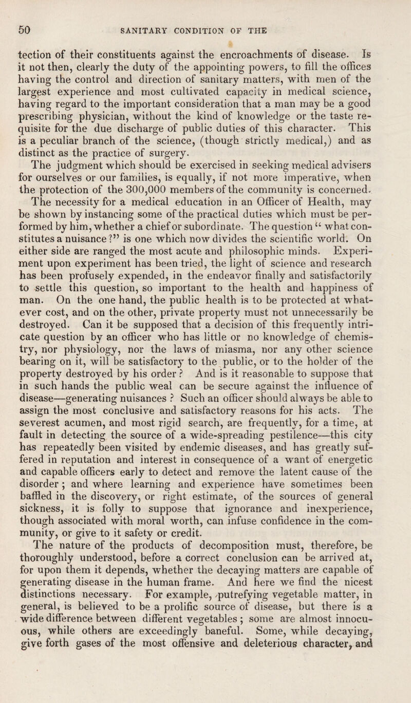 tection of their constituents against the encroachments of disease. Is it not then, clearly the duty of the appointing powers, to fill the offices having the control and direction of sanitary matters, with men of the largest experience and most cultivated capacity in medical science, having regard to the important consideration that a man may be a good prescribing physician, without the kind of knowledge or the taste re¬ quisite for the due discharge of public duties of this character. This is a peculiar branch of the science, (though strictly medical,) and as distinct as the practice of surgery. The judgment which should be exercised in seeking medical advisers for ourselves or our families, is equally, if not more imperative, when the protection of the 300,000 members of the community is concerned* The necessity for a medical education in an Officer of Health, may be shown by instancing some of the practical duties which must be per¬ formed by him, whether a chief or subordinate. The question u what con¬ stitutes a nuisance?” is one which now divides the scientific world. On either side are ranged the most acute and philosophic minds. Experi¬ ment upon experiment has been tried, the light of science and research has been profusely expended, in the endeavor finally and satisfactorily to settle this question, so important to the health and happiness of man. On the one hand, the public health is to be protected at what¬ ever cost, and on the other, private property must not unnecessarily be destroyed. Can it be supposed that a decision of this frequently intri¬ cate question by an officer who has little or no knowledge of chemis¬ try, nor physiology, nor the laws of miasma, nor any other science bearing on it, will be satisfactor}” to the public, or to the holder of the property destroyed by his order ? And is it reasonable to suppose that in such hands the public weal can be secure against the influence of disease—generating nuisances ? Such an officer should always be able to assign the most conclusive and satisfactory reasons for his acts. The severest acumen, and most rigid search, are frequently, for a time, at fault in detecting the source of a wide-spreading pestilence—this city has repeatedly been visited by endemic diseases, and has greatly suf¬ fered in reputation and interest in consequence of a want of energetic and capable officers early to detect and remove the latent cause of the disorder; and where learning and experience have sometimes been baffled in the discovery, or right estimate, of the sources of general sickness, it is folly to suppose that ignorance and inexperience, though associated with moral worth, can infuse confidence in the com¬ munity, or give to it safety or credit. The nature of the products of decomposition must, therefore, be thoroughly understood, before a correct conclusion can be arrived at, for upon them it depends, whether the decaying matters are capable of generating disease in the human frame. And here we find the nicest distinctions necessary. For example, /putrefying vegetable matter, in general, is believed to be a prolific source of disease, but there is a wide difference between different vegetables ; some are almost innocu¬ ous, while others are exceedingly baneful. Some, while decaying, give forth gases of the most offensive and deleterious character, and