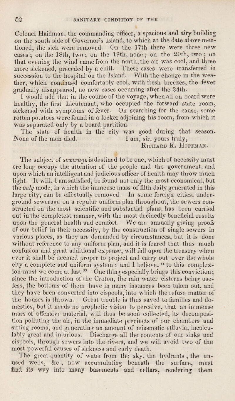 Colonel Haidman, the commanding officer, a spacious and airy building on the south side of Governor’s Island, to which at the date above men¬ tioned, the sick were removed. On the 17th there were three new cases ; on the 18th, two ; on the 19th, none ; on the 20th, two ; on that evening the wind came from the north, the air was coo], and three more sickened, preceded by a chill. These cases were transferred in succession to the hospital on the Island. With the change in the wea¬ ther, which continued comfortably cool, with fresh breezes, the fever gradually disappeared, no new cases occurring after the 24th. I would add that in the course of the voyage, when all on board were healthy, the first Lieutenant, who occupied the forward state room, sickened with symptoms of fever. On searching for the cause, some rotten potatoes were found in a locker adjoining his room, from which it was separated only by a board partition. The state of health in the city was good during that season. None of the men died. I am, sir, yours truly, Richard K. Hoffman. The subject of sewerage is destined to be one, which of necessity must ere long occupy the attention of the people and the government, and upon which an intelligent and judicious officer of health may throw much light. It will, I am satisfied, be found not only the most economical, but the only mode, in which the immense mass of filth daily generated in this large city, can be effectually removed. In some foreign cities, under¬ ground sewerage on a regular uniform plan throughout, the sewers con¬ structed on the most scientific and substantial plans, has been carried out in the completest manner, with the most decidedly beneficial results upon the general health and comfort. We are annually giving proofs of our belief in their necessity, by the construction of single sewers in various places, as they are demanded by circumstances, but it is done without reference to any uniform plan, and it is feared that thus much confusion and great additional expense, will fall upon the treasury when ever it shall be deemed proper to project and carry out over the whole city a complete and uniform system ; and I believe, “ to this complex¬ ion must we come at last.” One thing especially brings this conviction; since the introduction of the Croton, the rain water cisterns being use¬ less, the bottoms of them have in many instances been taken out, and they have been converted into cispools, into which the refuse matter of the houses is thrown. Great trouble is thus saved to families and do¬ mestics, but it needs no prophetic vision to perceive, that an immense mass of offensive material, will thus be soon collected, its decomposi¬ tion polluting the air, in the immediate precincts of our chambers and sitting rooms, and generating an amount of miasmatic effluvia, incalcu¬ lably great and injurious. Discharge all the contents of our sinks and cispools, through sewers into the rivers, and we will avoid two of the most powerful causes of sickness and early death. The great quantity of wrnter from the sky, the hydrants , the un¬ used wells, &c., now accumulating beneath the surface, must find its way into many basements and cellars, rendering them