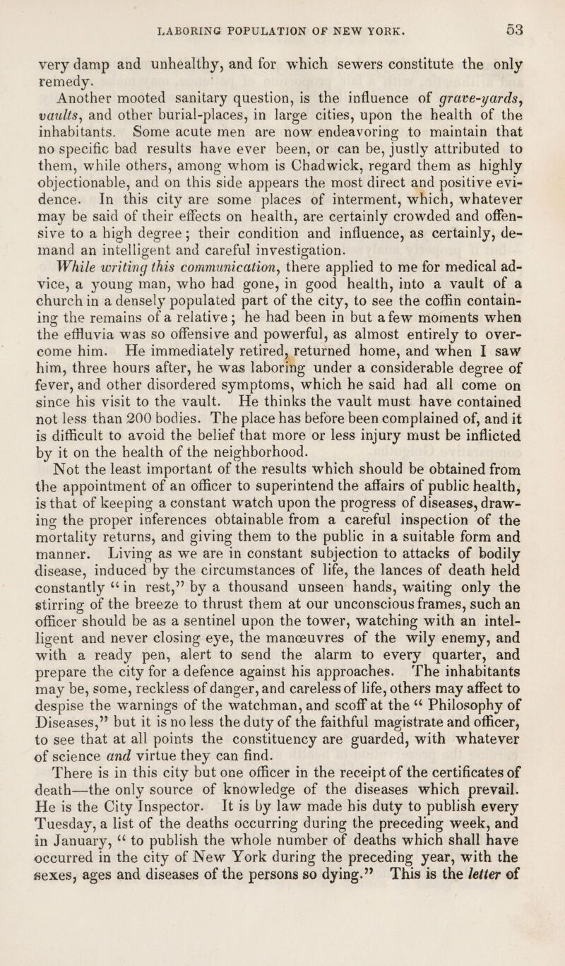 very damp and unhealthy, and for which sewers constitute the only remedy. Another mooted sanitary question, is the influence of grave-yards, vaults, and other burial-places, in large cities, upon the health of the inhabitants. Some acute men are now endeavoring to maintain that no specific bad results have ever been, or can be, justly attributed to them, while others, among whom is Chadwick, regard them as highly objectionable, and on this side appears the most direct and positive evi¬ dence. In this city are some places of interment, which, whatever may be said of their effects on health, are certainly crowded and offen¬ sive to a high degree; their condition and influence, as certainly, de¬ mand an intelligent and careful investigation. While writing this communication, there applied to me for medical ad¬ vice, a young man, who had gone, in good health, into a vault of a church in a densely populated part of the city, to see the coffin contain¬ ing the remains of a relative; he had been in but a few moments when the effluvia was so offensive and powerful, as almost entirely to over¬ come him. He immediately retired, returned home, and when I saw him, three hours after, he was laboring under a considerable degree of fever, and other disordered symptoms, which he said had all come on since his visit to the vault. He thinks the vault must have contained not less than 200 bodies. The place has before been complained of, and it is difficult to avoid the belief that more or less injury must be inflicted by it on the health of the neighborhood. Not the least important of the results which should be obtained from the appointment of an officer to superintend the affairs of public health, is that of keeping a constant watch upon the progress of diseases, draw¬ ing the proper inferences obtainable from a careful inspection of the mortality returns, and giving them to the public in a suitable form and manner. Living as wre are in constant subjection to attacks of bodily disease, induced by the circumstances of life, the lances of death held constantly u in rest,” by a thousand unseen hands, waiting only the stirring of the breeze to thrust them at our unconscious frames, such an officer should be as a sentinel upon the tower, watching with an intel¬ ligent and never closing eye, the manoeuvres of the wily enemy, and with a ready pen, alert to send the alarm to every quarter, and prepare the city for a defence against his approaches. The inhabitants may be, some, reckless of danger, and careless of life, others may affect to despise the warnings of the watchman, and scoff at the u Philosophy of Diseases,” but it is no less the duty of the faithful magistrate and officer, to see that at all points the constituency are guarded, with whatever of science and virtue they can find. There is in this city but one officer in the receipt of the certificates of death—the only source of knowledge of the diseases which prevail. He is the City Inspector. It is by law made bis duty to publish every Tuesday, a list of the deaths occurring during the preceding week, and in January, “ to publish the whole number of deaths which shall have occurred in the city of New York during the preceding year, with the sexes, ages and diseases of the persons so dying.” This is the letter of