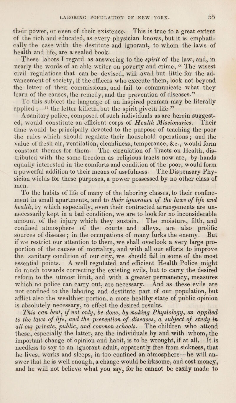 their power, or even of their existence. This is true to a great extent of the rich and educated, as every physician knows, but it is emphati¬ cally the case with the destitute and ignorant, to whom the laws of health and life, are a sealed book. These labors I regard as answering to the spirit of the law, and, in nearly the words of an able writer on poverty and crime, u The wisest civil regulations that can be devised, will avail but little for the ad¬ vancement of society, if the officers who execute them, look not beyond the letter of their commissions, and fail to communicate what they learn of the causes, the remedy, and the prevention of diseases.” To this subject the language of an inspired penman may be literally applied ;—u the letter killeth, but the spirit giveth life.” A sanitary police, composed of such individuals as are herein suggest¬ ed, would constitute an efficient corps of Health Missionaries. Their time would be principally devoted to the purpose of teaching the poor the rules which should regulate their household operations; and the value of fresh air, ventilation, cleanliness, temperance, &c., would form constant themes for them. The circulation of Tracts on Health, dis¬ tributed with the same freedom as religious tracts now are, by hands equally interested in the comforts and condition of the poor, would form a powerful addition to their means of usefulness. The Dispensary Phy¬ sician wields for these purposes, a power possessed by no other class of men. To the habits of life of many of the laboring classes, to their confine¬ ment in small apartments, and to their ignorance of the laws of life and health, by which especially, even their contracted arrangements are un¬ necessarily kept in a bad condition, we are to look for no inconsiderable amount of the injury which they sustain. The moisture, filth, and confined atmosphere of the courts and alleys, are also prolific sources of disease ; in the occupations of many lurks the enemy. But if we restrict our attention to them, we shall overlook a very large pro¬ portion of the causes of mortality, and with all our efforts to improve the sanitary condition of our city, we should fail in some of the most essential points. A well regulated and efficient Health Police might do much towards correcting the existing evils, but to carry the desired reform to the utmost limit, and with a greater permanency, measures vchich no police can carry out, are necessary. And as these evils are not confined to the laboring and destitute part of our population, but afflict also the wealthier portion, a more healthy state of public opinion is absolutely necessary, to effect the desired results. This can best, if not only, be done, by making Physiology, as applied to the laws of life, and the prevention of diseases, a subject of study in all our private, public, and common schools. The children who attend these, especially the latter, are the individuals by and with whom, the important change of opinion and habit, is to be wrought, if at all. It is needless to say to an ignorant adult, apparently free from sickness, that he lives, works and sleeps, in too confined an atmosphere—he will an¬ swer that he is well enough, a change would be irksome, and cost money, and he will not believe what you say, for he cannot be easily made to