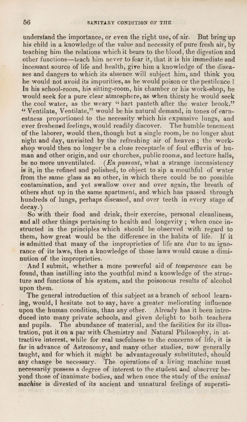 understand the importance, or even the right use, of air. But bring up his child in a knowledge of the value and necessity of pure fresh air, by teaching him the relations which it bears to the blood, the digestion and other functions—teach him never to fear it, that it is his immediate and incessant source of life and health, give him a knowledge of the disea¬ ses and dangers to which its absence will subject him, and think you he would not avoid its impurities, as he would poison or the pestilence 1 In his school-room, his sitting-room, his chamber or his work-shop, he would seek for a pure clear atmosphere, as when thirsty he would seek the cool water, as the weary u hart panteth after the water brook.” u Ventilate, Ventilate,” would be his natural demand, in tones of earn¬ estness proportioned to the necessity which his expansive lungs, and ever freshened feelings, would readily discover. The humble tenement of the laborer, would then, though but a single room, be no longer shut night and day, unvisited by the refreshing air of heaven ; the work¬ shop would then no longer be a close receptacle of foul effluvia of hu¬ man and other origin, and our churches, public rooms, and lecture halls, be no more un ventilated. (En passant, what a strange inconsistency is it, in the refined and polished, to object to sip a mouthful of water from the same glass as an other, in which there could be no possible contamination, and yet swallow over and over again, the breath of others shut up in the same apartment, and which has passed through hundreds of lungs, perhaps diseased, and over teeth in every stage of decay.) So with their food and drink, their exercise, personal cleanliness, and all other things pertaining to health and longevity ; when once in¬ structed in the principles which should be observed with regard to them, how great would be the difference in the habits of life. If it is admitted that many of the improprieties of life are due to an igno¬ rance of its laws, then a knowledge of those laws would cause a dimi¬ nution of the improprieties. And I submit, whether a more powerful aid of temperance can be found, than instilling into the youthful mind a knowdedge of the struc¬ ture and functions of his system, and the poisonous results of alcohol upon them. The general introduction of this subject as a branch of school learn¬ ing, would, I hesitate not to say, have a greater meliorating influence upon the human condition, than any other. Already has it been intro¬ duced into many private schools, and given delight to both teachers and pupils. The abundance of material, and the facilities for its illus¬ tration, put it on a par with Chemistry and Natural Philosophy, in at¬ tractive interest, while for real usefulness to the concerns of life, it is far in advance of Astronomy, and many other studies, now generally taught, and for which it might be advantageously substituted, should any change be necessary. The operations of a living machine must necessarily possess a degree of interest to the student and observer be¬ yond those of inanimate bodies, and when once the study of the animal machine is divested of its ancient and unnatural feelings of supersti-