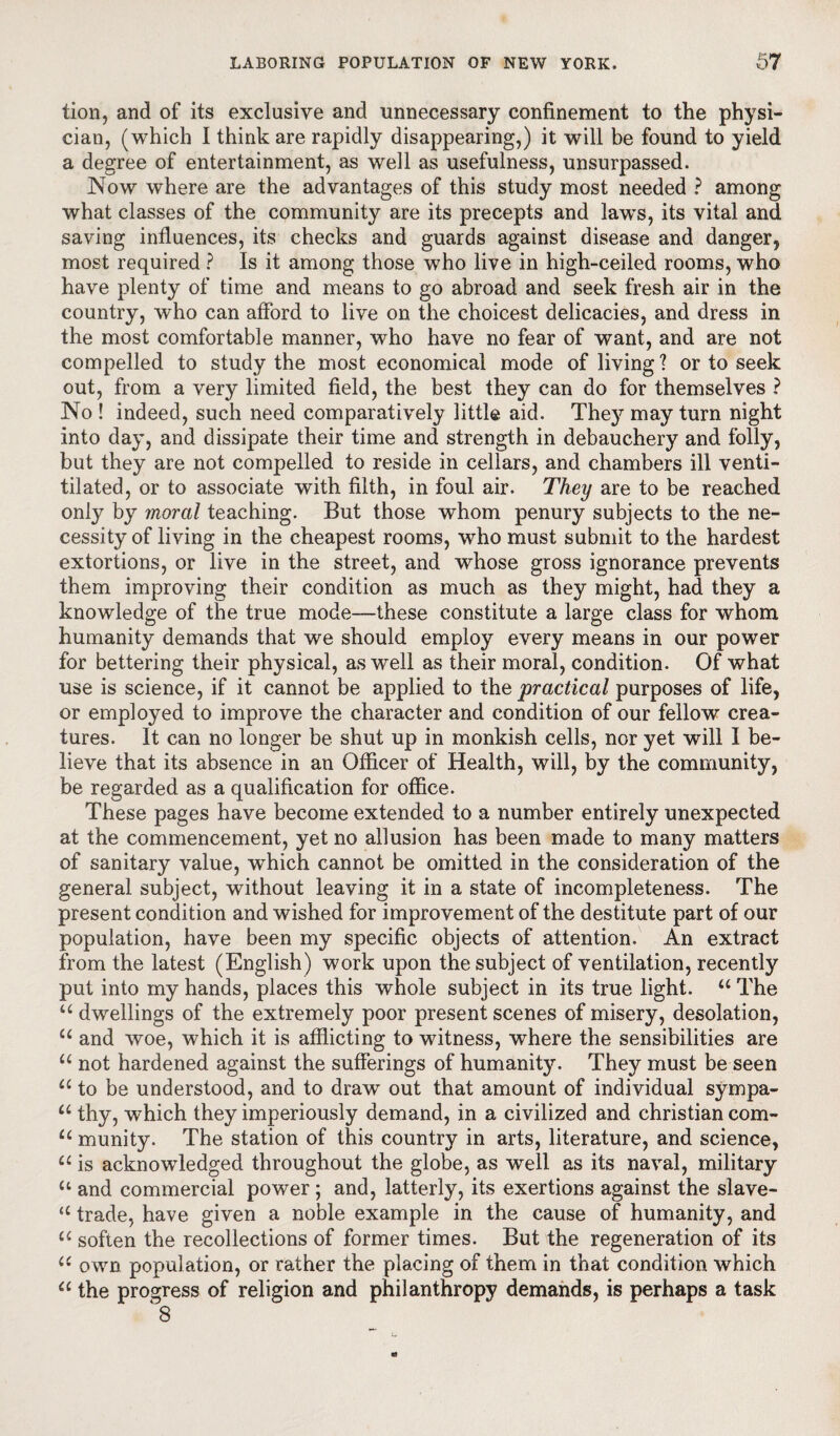 tion, and of its exclusive and unnecessary confinement to the physi¬ cian, (which I think are rapidly disappearing,) it will be found to yield a degree of entertainment, as well as usefulness, unsurpassed. Now where are the advantages of this study most needed ? among what classes of the community are its precepts and law’s, its vital and saving influences, its checks and guards against disease and danger, most required ? Is it among those w7ho live in high-ceiled rooms, who have plenty of time and means to go abroad and seek fresh air in the country, who can afford to live on the choicest delicacies, and dress in the most comfortable manner, who have no fear of want, and are not compelled to study the most economical mode of living ? or to seek out, from a very limited field, the best they can do for themselves ? No ! indeed, such need comparatively little aid. They may turn night into day, and dissipate their time and strength in debauchery and folly, but they are not compelled to reside in cellars, and chambers ill venti- tilated, or to associate with filth, in foul air. They are to be reached only by moral teaching. But those whom penury subjects to the ne¬ cessity of living in the cheapest rooms, who must submit to the hardest extortions, or live in the street, and whose gross ignorance prevents them improving their condition as much as they might, had they a knowledge of the true mode—these constitute a large class for whom humanity demands that we should employ every means in our power for bettering their physical, as well as their moral, condition. Of what use is science, if it cannot be applied to the practical purposes of life, or employed to improve the character and condition of our fellow crea¬ tures. It can no longer be shut up in monkish cells, nor yet will I be¬ lieve that its absence in an Officer of Health, will, by the community, be regarded as a qualification for office. These pages have become extended to a number entirely unexpected at the commencement, yet no allusion has been made to many matters of sanitary value, w’hich cannot be omitted in the consideration of the general subject, without leaving it in a state of incompleteness. The present condition and wished for improvement of the destitute part of our population, have been my specific objects of attention. An extract from the latest (English) work upon the subject of ventilation, recently put into my hands, places this whole subject in its true light. u The u dwellings of the extremely poor present scenes of misery, desolation, u and woe, which it is afflicting to witness, where the sensibilities are u not hardened against the sufferings of humanity. They must be seen “ to be understood, and to draw out that amount of individual sympa- u thy, which they imperiously demand, in a civilized and Christian com- u munity. The station of this country in arts, literature, and science, “ is acknowledged throughout the globe, as well as its naval, military u and commercial power; and, latterly, its exertions against the slave- u trade, have given a noble example in the cause of humanity, and u soften the recollections of former times. But the regeneration of its u own population, or rather the placing of them in that condition which “ the progress of religion and philanthropy demands, is perhaps a task 8