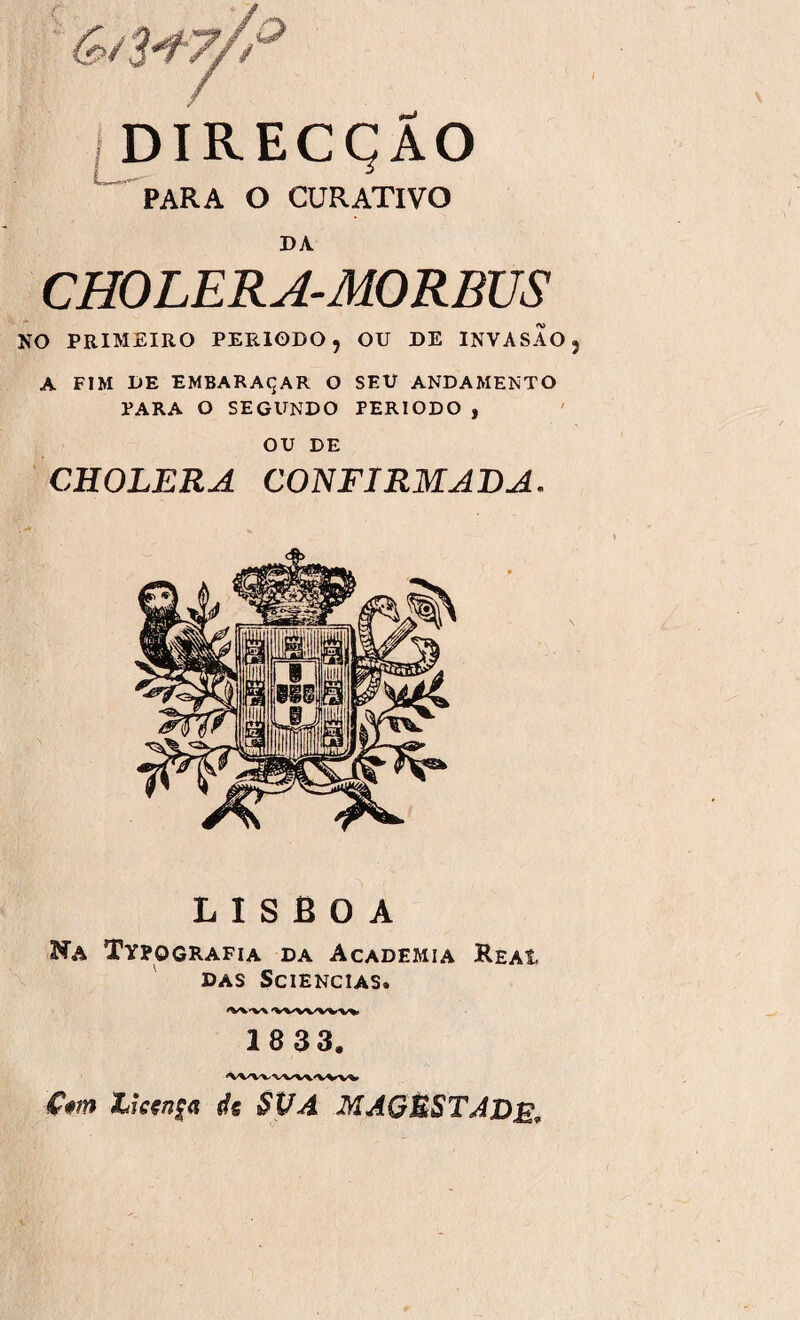 DIRECÇÃO PARA O CURATIVO DA CHOLERA-MORBUS NO PRIMEIRO PERÍODO, OU DE INVASÃO A FIM DE EMBARAÇAR O SEU ANDAMENTO PARA O SEGUNDO PERÍODO , OU DE CHOLERA CONFIRMADA. LISBOA Na Typografia da Academia Reai DAS SCIENCIAS. 18 33.