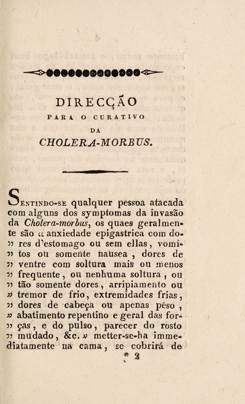 PARA. O CURATIVO DA CHOLERA-MORB TJS. Sêntindo-se qualquer pessoa atacada com alguns dos symptomas da invasão da Cholera-morbuSj os quaes geralmen* te são lí anxiedade epigastrica com do- 35 res d^estomago ou sem ellas, vomi* 35 tos oti somente nausea , dores de 35 ventre com soltura mais ou menos 35 frequente, ou nenhuma soltura , oü 35 tão somente dores > arripiamento ou » tremor de frio, extremidades frias, 35 dores de cabeça ou apenas pêso , » abatimento repentino e geral das for- 35 ças, e dó pulso, parecer do rosto 35 mudado, &c.a? metter-se-ha imme¬ dia tamen te na cama, se cobrirá de * %