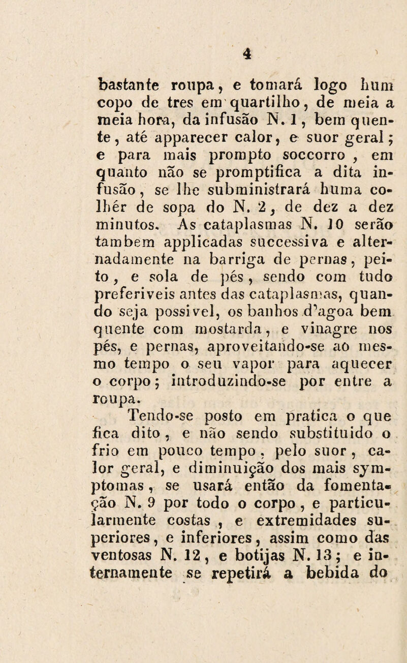 bastante roupa, e tomará logo hum copo de tres em quartilho, de meia a meia hora, da infusão N. 1, bem quen¬ te, até apparecer calor, e suor geral; e para mais prompto soccorro , em quanto não se promptifica a dita in¬ fusão, se lhe subministrará huma co- Ihér de sopa do N, 2, de dez a dez minutos. As cataplasmas N. 10 serão também applicadas successiva e alter¬ nadamente na barriga de pernas, pei¬ to ? e sola de pés, sendo com tudo preferíveis antes das cataplasmas, quan¬ do seja possível, os banhos d^agoa bem quente com mostarda, e vinagre nos pés, e pernas, aproveitando-se ao mes¬ mo tempo o seu vapor para aquecer o corpo; introduzindo-se por entre a roupa. Tendo-se posto em pratica o que fica dito, e não sendo substituído o frio em pouco tempo , pelo suor , ca¬ lor geral, e diminuição dos mais sym- ptomas, se usará então da fomenta- ção N. 9 por todo o corpo , e particu- iarinente costas , e extremidades su¬ periores , e inferiores, assim como das ventosas N. 12, e botijas N. 13; e in¬ terna mente se repetirá a bebida do