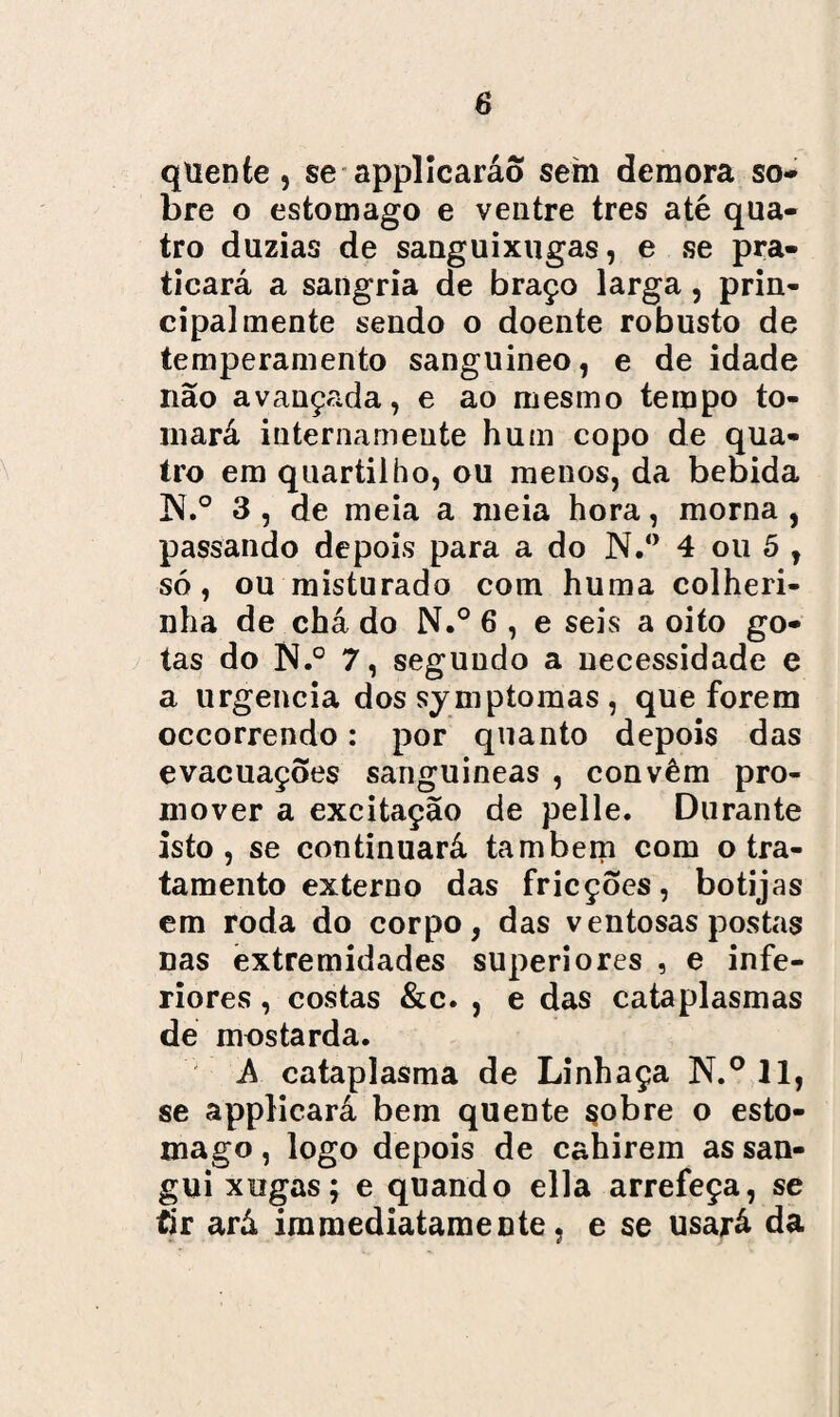quente, se applicaráo sem demora so¬ bre o estomago e ventre tres até qua¬ tro dúzias de sanguixugas, e se pra¬ ticará a sangria de braço larga, prin¬ cipalmente sendo o doente robusto de temperamento sanguineo, e de idade não avançada, e ao mesmo tempo to¬ mará internameute hum copo de qua¬ tro em quartilho, ou menos, da bebida !N.° 3 , de meia a meia hora, morna , passando depois para a do N.° 4 ou 5 , só, ou misturado com huma colheri- nha de chá do N.° 6 , e seis a oito go¬ tas do N.° 7, segundo a necessidade e a urgência dos symptomas , que forem occorrendo: por quanto depois das evacuações sanguíneas , convêm pro¬ mover a excitação de pelle. Durante isto, se continuará também com o tra¬ tamento externo das fricções, botijas em roda do corpo, das ventosas postas nas extremidades superiores , e infe¬ riores , costas &c. , e das cataplasmas de mostarda. A cataplasma de Linhaça N.° 11, se applicará bem quente çobre o esto¬ mago , logo depois de cahirem as san- gui xugasf e quando ella arrefeça, se tir ará immediatamente, e se usará da