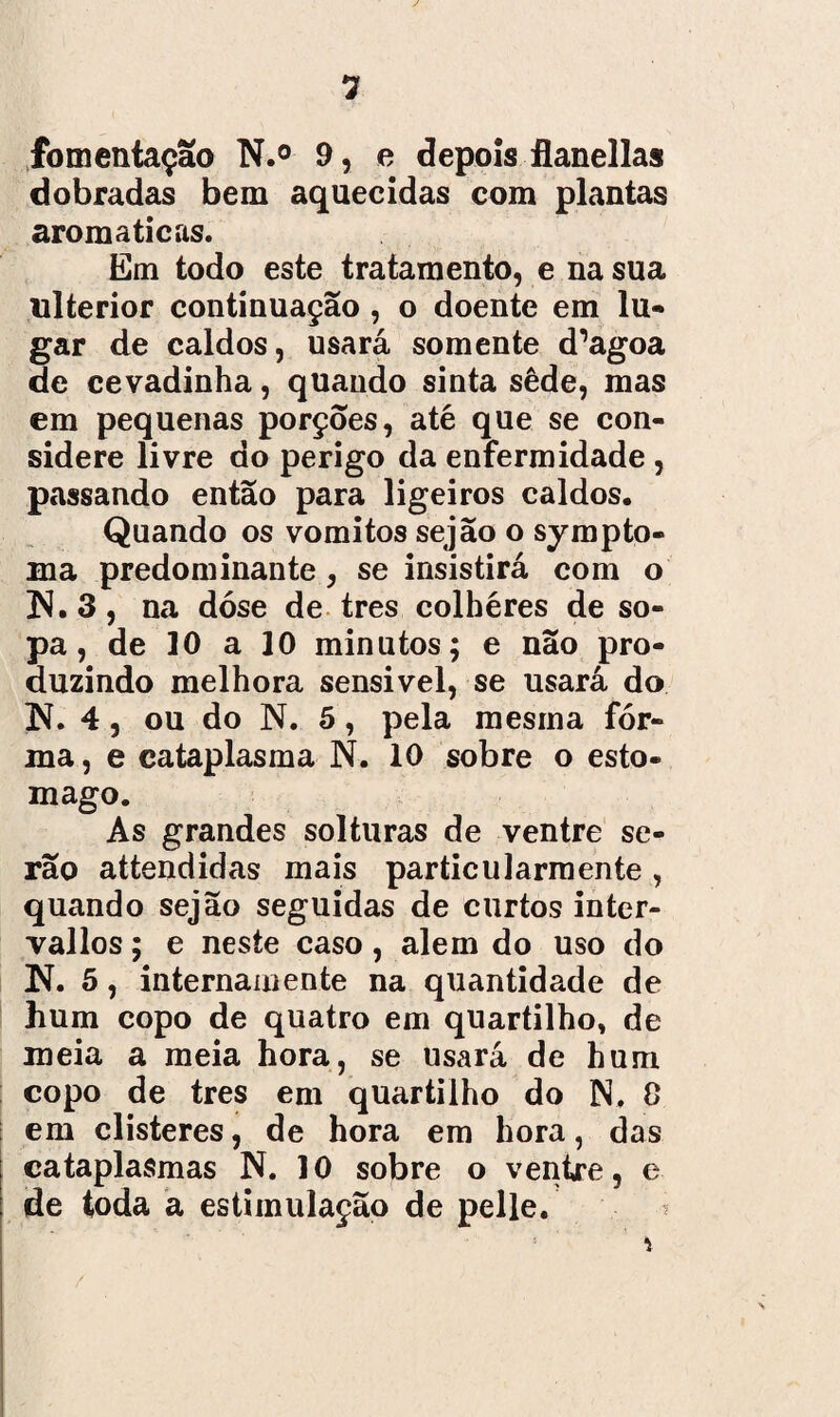 fomentaçao N.° 9, e depois flanellas dobradas bem aquecidas com plantas aromaticas. Em todo este tratamento, e na sua ulterior continuação , o doente em lu- gar de caldos, usará somente d’agoa de cevadinha, quando sinta sêde, mas em pequenas porções, até que se con¬ sidere livre do perigo da enfermidade , passando então para ligeiros caldos. Quando os vomitos sejão o sympto- Bia predominante , se insistirá com o ]S. 3, na dose de tres colhéres de so¬ pa, de 10 a 10 minutos; e não pro¬ duzindo melhora sensivel, se usará do íí. 4, ou do N. 5, pela mesma for¬ ma, e cataplasma N. 10 sobre o esto- mago. As grandes solturas de ventre se¬ rão attendidas mais particularmente , quando sejão seguidas de curtos inter- vallos; e neste caso, alem do uso do N. 5, internamente na quantidade de hum copo de quatro em quartilho, de meia a meia hora, se usará de hum copo de tres em quartilho do N, 0 em clisteres, de hora em hora, das cataplasmas N. 10 sobre o ventre, e de toda a estimulação de pelle. \