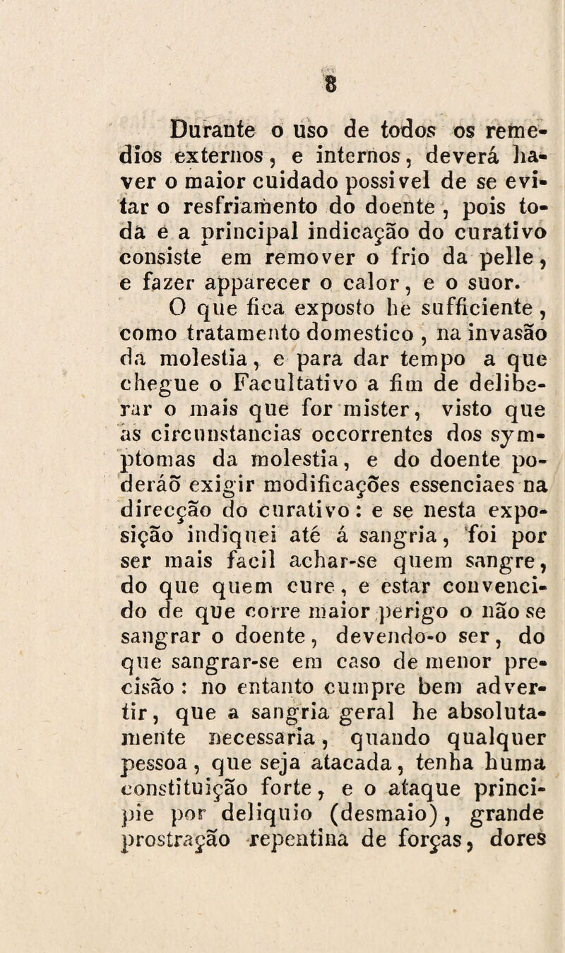 Durante o uso de todos os remé¬ dios externos, e internos, deverá ha¬ ver o maior cuidado possível de se evi¬ tar o resfriamento do doente , pois to¬ da e a principal indicação do curativo consiste em remover o frio da pelle, e fazer apparecer o calor, e o suor. O que fica exposto he sufficiente , como tratamento domestico , na invasão da moléstia, e para dar tempo a que chegue o Facultativo a fim de delibe¬ rar o mais que for mister, visto que as circunstancias occorrentes dos sym- ptomas da moléstia, e do doente po- deráo exigir modificações essenciaes na direcção do curativo : e se nesta expo¬ sição indiquei até á sangria, foi por ser mais fácil achar-se quem sangre, do que quem cure, e estar convenci¬ do de que corre maior perigo o não se sangrar o doente, devendo-o ser, do que sangrar-se em caso de menor pre¬ cisão : no entanto cumpre bem adver¬ tir, que a sangria geral he absoluta¬ mente necessária, quando qualquer pessoa, que seja atacada, tenha huma constituição forte, e o ataque princi¬ pie por delíquio (desmaio), grande prostração repentina de forças, dores