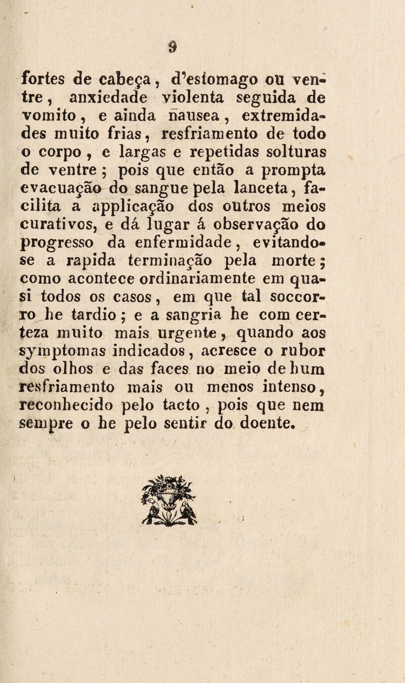 fortes de cabeça, d^esiomago ou ven¬ tre , anxiedade violenta seguida de vomito, e ainda nausea, extremida¬ des muito frias, resfriamento de todo o corpo , e largas e repetidas solturas de ventre ; pois que então a prompta evacuação do sangue pela lanceta, fa¬ cilita a applicação dos outros meios curativos, e dá lugar á observação do progresso da enfermidade, evitando- se a rapida terminação pela morte; como acontece ordinariamente em qua- si todos os casos, em que tal soccor- ro he tardio; e a sangria he com cer¬ teza muito mais urgente, quando aos symptomas indicados, acresce o rubor dos olhos e das faces no meio de hum resfriamento mais ou menos intenso, reconhecido pelo tacto , pois que nem sempre o he pelo sentir do doente.