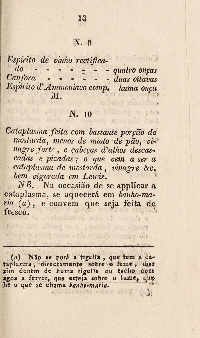 N. 9 1 Espirito de vinho rectijlca- í/o ------- quatro onças Canfora ------ í/^#,? oitavas Espirito d^Ammoniaco ccmp• Awma owca M. ' ■> • • * JNT. 10 Cataplasma feita com bastante porção de mostarda, menos de miolo de pão, vi- ?iagre forte , e cabeças d'alhos descas¬ cadas e pizadas; o que vem a ser a cataplasma de mostarda, vinagre &c, bem vigorada cm Leivis. * NB. Na occasião de se applicar a cataplasma, se aquecerá em banho-ma¬ ria (o) j e convem que seja feita de fresco. \ ■ (<i) Não se porá a tigella , que ^tem a ca¬ taplasma , directamente sòbre o lume, mas sim dentro de fauma tigella ou tacho com agoa a ferver, que esteja sobre o iuxnef qufc he o que se chama tanho-maria,