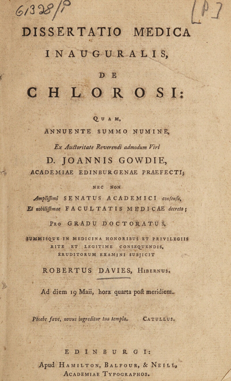 DISSERTATIO MEDICA f/.;' ' t INAUGURALIS, D E CHLOROSI: Q, U A M, ANNUENTE SUMMO NUMINE, Ex AuCioritate Reverendi admodum Viri D. JOANNIS GOWDIE, ACADEMIAE ED IN BURGE NAE PRAEFECTI} NEC NON Amplijpmi SENATUS ACADEMICI confenfy. Et nobilijfimae FACULTATIS MEDICAE decreto j Pro GRADU DOCTORATUS, SUMMISQUE IN MEDICINA HONORIBUS ET PRIVILEGIIS RITE ET LEGITIME CONSEQUENDIS, ERUDITORUM EXAMINI SUBJICIT ROBERTUS DAVIES, Hibernus. Ad diem 19 Maii, hora quarta poft meridiem. Phoebe fave, novus ingreditur tua templa, Catullus* EDINBURGI: Apud H AMILTON, BaLFOUR, & N E I L t* Academiae Typographos.