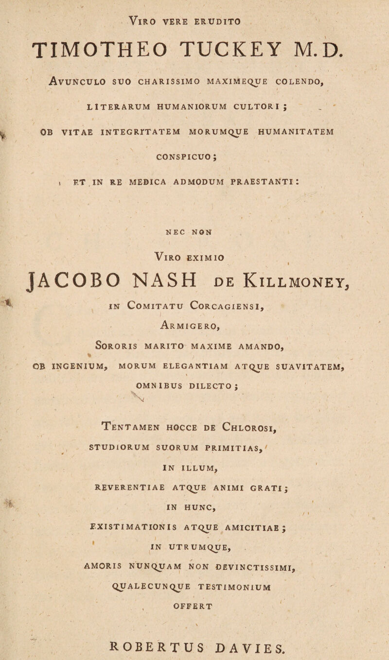 Viro vere erudito TIMOTHEO TUCKEY M.D. Avunculo suo charissimo maximeque colendo, LITERARUM HUMANIORUM CULTORI J _ ' OB VITAE INTEGRITATEM MORUMQUE HUMANITATEM \ , . l conspicuo; » ET IN RE MEDICA ADMODUM PRAESTANTI: s ' . , 1 NEC NON i Viro eximio \ y f I JACOBO NASH de Killmoney3 in Comitatu Corcagiensi, Armige ro, Sororis marito maxime amando, OB INGENIUM, MORUM ELEGANTIAM ATQUE SUAVITATEM, . i OMNIBUS DILECTO; ' Vi Tentamen hocce de Chlorosi, STUDIORUM SUORUM PRIMITIAS, IN ILLUM, REVERENTIAE ATQUE ANIMI GRATI; IN HUNC, / > EXISTIMATIONIS ATQUE AMICITIAE; IN UTRUMQUE, AMORIS NUNQUAM NON DEVINCTISSIMI, QUALECUNQUE TESTIMONIUM , OFFERT ROBERTUS DA VIES