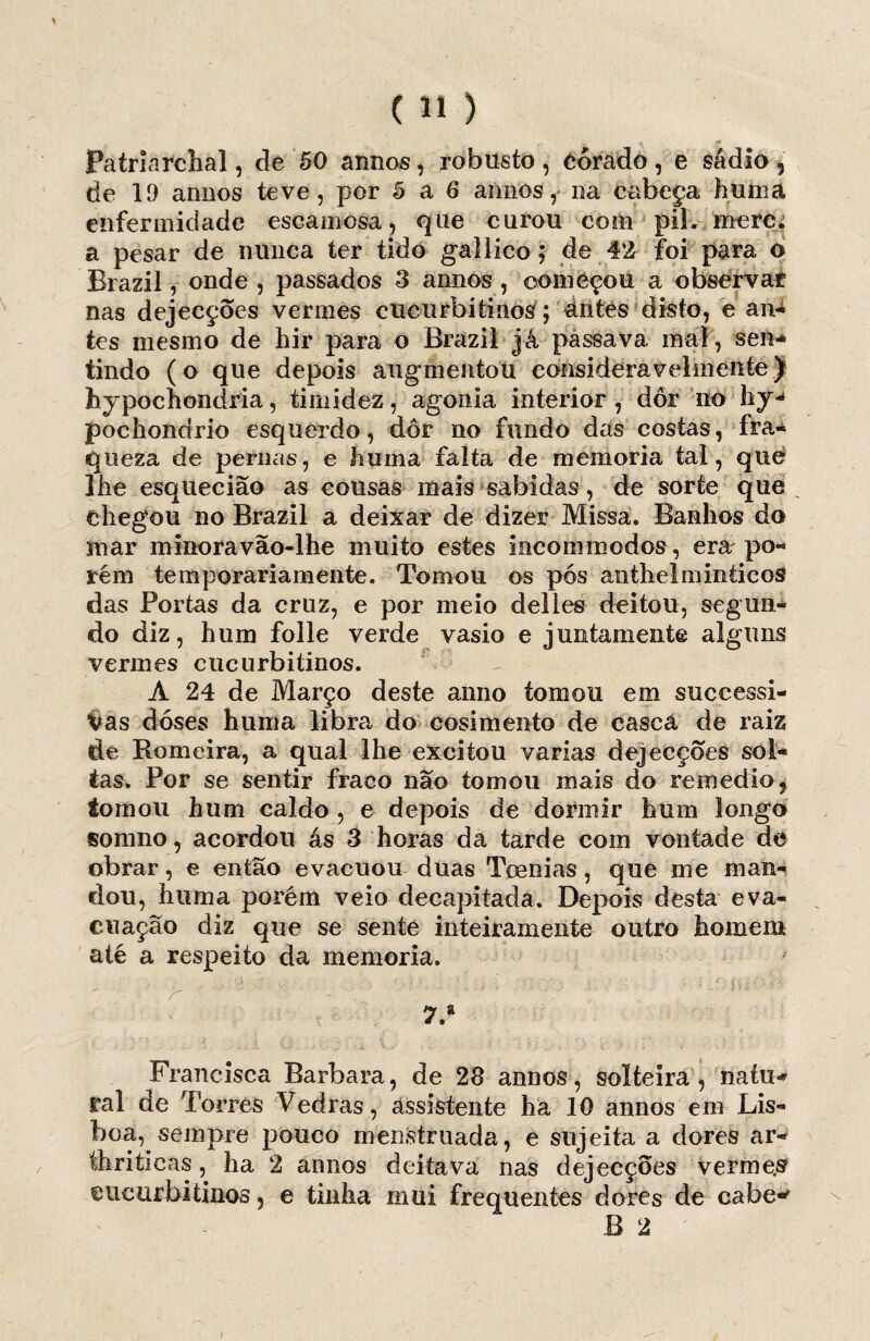 Patriarchal, de 50 annos, robusto , Corado , e sádio 9 de lí) annos teve, por 5 a 6 annos, na cabeça huma enfermidade escamosa, que curou com pil. merc. a pesar de nunca ter tido gallico; de 42 foi para o Brazil, onde , passados 3 annos , começou a observar nas dejecçoes vermes cucurbitinos; ántes disto, e an*í tes mesmo de hir para o Brazil já passava mal, sen* tindo (o que depois augmentou consideravelmente) hypochondria, timidez, agonia interior , dor no liy-* pochondrio esquerdo, dor no fundo deis costas, fra¬ queza de pernas, e huma falta de memória tal, que lhe esquecião as cousas mais sabidas, de sorte que _ chegou no Brazil a deixar de dizer Missa. Banhos do mar minoravão-lhe muito estes incommodos, era po¬ rém temporariamente. Tomou os pós anthelminticos das Portas da cruz, e por meio delies deitou, segun¬ do diz, hum folie verde vasio e juntamente alguns vermes cucurbitinos. A 24 de Março deste anno tomou em successi- Vas doses huma libra do cosimento de casca de raiz de Romeira, a qual lhe excitou varias dejecçoes sol¬ tas. Por se sentir fraco não tomou mais do remedio9 tomou hum caldo , e depois de dormir hum longo somno, acordou ás 3 horas da tarde com vontade de obrar, e então evacuou duas Toenias, que me man¬ dou, huma porém veio decapitada. Depois desta eva¬ cuação diz que se sente inteiramente outro homem até a respeito da memória. r ' '  ’ - ' i; ' *'■- “ ' ! ■ 11 * ií’ ’’ 7.* Francisca Barbara, de 28 annos, solteira, naíu* ral de Torres Vedras, assistente ha 10 annos em Lis¬ boa, sempre pouco menstruada, e sujeita a dores ar- thriticas, ha 2 annos deitava nas dejecçoes vermes eucurbitinos, e tinha mui frequentes dores de cabe-' B 2