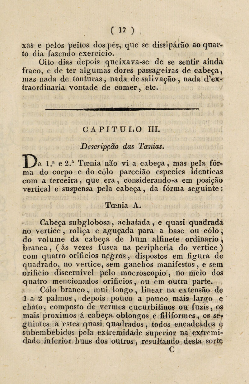 xas e pelos peitos dos pés, que se dissipárâo ao quar¬ to dia fazendo exercício. Oito dias depois queixava-se de se sentir ainda fraco, e de ter algumas dores passageiras de cabeça, mas nada de tonturas, nada de salivação, nada d^ex*» traordinaria vontade de comer, etc. CAPITULO III. Descrijpção das Tamias. La e 2.a Toenia nao vi a cabeça, mas pela for¬ ma do corpo e do cólo paredão especies idênticas com a terceira, que era, considerando-a em posição vertical e suspensa pela cabeça, da fórma seguinte: Toenia A. Cabeça subglobosa, achatada, e quasi quadrada no vertice , roliça e aguçada para a base ou cólo, do volume da cabeça de hum alfinete ordinário, branca, ( ás vezes fusca na peripheria do vertice ) com quatro orifícios negros, dispostos em figura de quadrado, no vertice, sem ganchos manifestos, e sem orifício discernivel pelo mocroseopio, lio meio dos quatro mencionados orifícios, ou em outra parte. Cólo branco, mui longo , linear na extensão de 1 a 2 palmos , depois pouco a pouco mais largo e chato, composto de vermes cucurbitinos ou fuzis, os mais proximos á cabeça oblongos e filiformes, os se?> guintes a estes quasi quadrados, todos encadeados e subembebidos pela extremidade superior na extremi¬ dade inferior huns dos outros, resultando desta sorte C