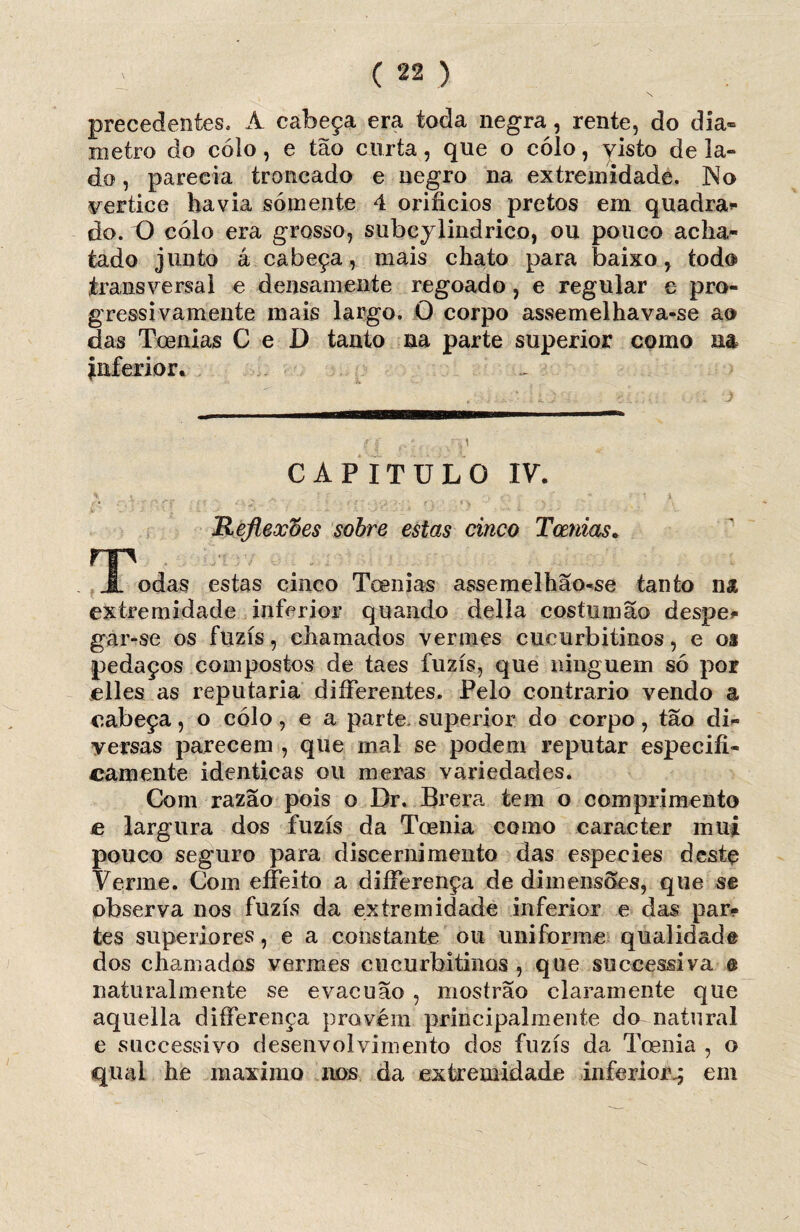 precedentes.- A cabeça era toda negra, rente, do diâ¬ metro do colo, e tão curta, que o cólo, yisto dela» do, parecia trancado e negro na extremidade. No vertice havia somente 4 orifícios pretos em quadran¬ do. O cólo era grosso, subeylindrico, ou pouco acha¬ tado junto á cabeça, mais chato para baixo, todo transversal e deiisamente regoado, e regular e pro¬ gressivamente mais largo. O corpo assemelhava-se ao das Toenias C e D tanto na parte superior como na inferior. CAPITULO IV. Hejleocoes sobre estas cinco Toenias. rp JL odas estas cineo Toenias assemelhão-se tanto na extremidade inferior quando delia costumão despe* gar-se os fuzis, chamados vermes cucurbitinos, e os pedaços compostos de taes fuzis, que ninguém só por elles as reputaria diíFerentes. Pelo contrario vendo a cabeça, o cólo, e a parte, superior do corpo, tão di¬ versas parecem , que mal se podem reputar especifi¬ camente idênticas ou meras variedades. Com razão pois o Dr. Br era tem o comprimento c largura dos fuzis da Toenia como caracter mui pouco seguro para discernimento das especies destç Verme. Com eífeito a diíFerença de dimensóes, que se observa nos fuzis da extremidade inferior e das par* tes superiores, e a constante ou uniforme qualidade dos chamados vermes cucurbitinos , que suceessiva © naturalmente se evacuão , mostrão claramente que aquella diíFerença provém principalmente do natural e successivo desenvolvimento dos fuzis da Toenia , o qual he máximo nos da extremidade inferior.; em