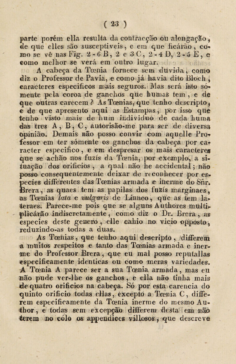 parte porém ella resulta da contraeção ou alongação, de que elles são susceptíveis, e em que ficárào, co- mo se vê nas Fig. 2 - 6 B, 2 e 3 C, 2-4 D, 2*5 E, e como melhor se verá em outro lugar. A cabeça da Tcenia fornece sem duvida, como diz o Professor de Pavia, e como já havia dito Bloch , caracteres específicos mais seguros. Mas será isto só¬ mente pela coroa de ganchos que humas tem , e de que outras carecem ? Ás Toenias, que tenho descripto, c de que apresento aqui as Estampas , por isso que tenho visto mais de hum indivíduo de cada hurna das tres À, B, C, autorisão-me para ser de diversa opinião. Demais não posso convir com aquelle Pro¬ fessor em ter sómente os ganchos da cabeça por ca* racter especifico, e em despresar os mais caracteres que se achão nos fuzis da Tcenia, por exemplo, a si¬ tuação dos orifícios, a qual não he accidental; não posso consequentemente deixar de reconhecer por es* pecies diíFerentes das Toenias armada e inerme do Snr. Brera, as quaes tem as papilas dos fuzis marginaes , ás Toenias lata e vulgar is de Liimeo, que as tem la- teraes. Parece-me pois que se alguns Á uthores multi» - plicárão indiscretamente, como diz o Dr. Brera, as especies deste geiiero , elle cahio no vicio opposto, reduzindo-as todas a duas. As Toenias, que tenho aqui descripto, diíFerem á muitos respeitos e tanto das Toenias armada e iner¬ me do Professor Brera, que eu mal posso reputallas especificamente idênticas ou como meras variedades. Á Tcenia A parece ser a sua Tcenia armada, mas eu uão pude ver-lhe os ganchos, e ella não tinha mais de quatro orifícios na cabeça. Só por esta carência do quinto orifício todas ellas, excepto a Tcenia C, diíFe¬ rem especificamente da Toenia inerme do mesmo Au- thor, e todas sem exeepção diííerem desta em não ■terem no eólo os appendices villosos, que descreve