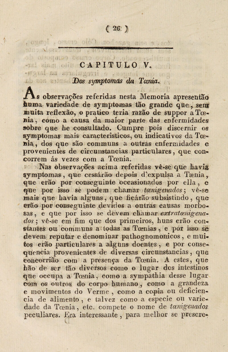 a CAPITULO V, -u - À ;>a .. n ... r;y~. Dos symptomas da Toenia, As observações referidas nesta Memória apresentao huma variedade de symptomas tão grande que r senj muita reflexão, o pratico teria razão de suppor a Toe- nia, eoino a causa da maior parte das enfermidades sòbre que be consultado. Cumpre pois discernir os symptomas mais característicos, ou indicativos da Toe- Bia, dos que são cominuns a outras enfermidades e provenientes de circunstancias particulares, que con¬ correm ás vezes com a Toenia. Nas observações acima referidas vê-se que havia Symptomas , que cessárão depois d*expulsa a Tsenia, que erão por conseguinte occasionados por ella, e que por isso se podem chamar tmdgenados; vê-se mais que havia alguns, que ficarão subsistindo, que erão por conseguinte devidos a outras causas morbo- sas, e que por isso se de vem chamar ezÈratcenigena« dos ; vê-se ení fim que dos primeiros, huns erão con¬ stantes ou communs a todas as Toenias , e por isso se devem reputar e denominar pathognomonicos , e mui¬ tos erão particulares a alguns doentes , e por conse¬ quência provenientes de diversas circunstancias, que concorrião com a presença da Toenia. A estes, que hão de ser tão diversos como o lugar des intestinos que occupa a Toenia, como a sympathia desse lugar com os outros do corpo humano , eomo a grandeza e movimentos do Verme , como a copia ou deficiên¬ cia de alimento , e talvez como a especie ou varie¬ dade da Toenia, etc. compete o nome de teenigenados peculiares. Era interessante , para melhor se prescre-