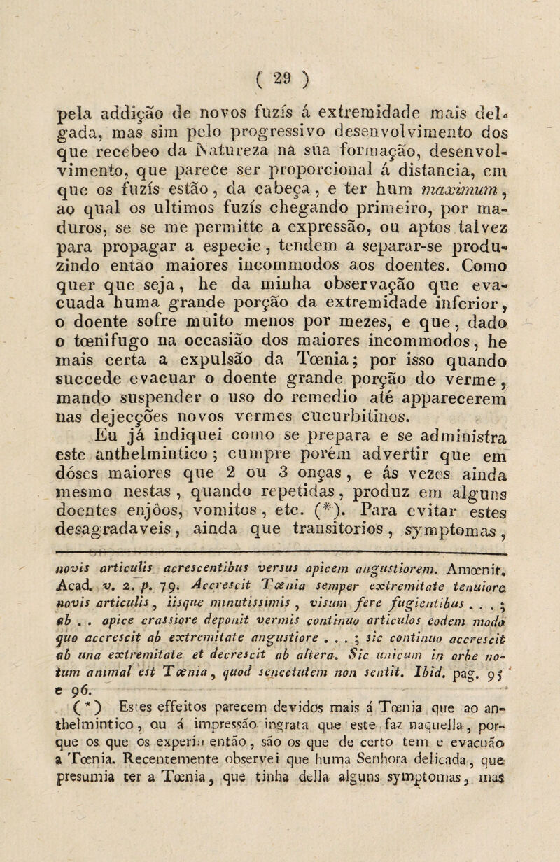 pela addição de novos fuzis á extremidade mais del¬ gada, mas sim pelo progressivo desenvolvimento dos que recebeo da .Natureza na sua formação, desenvol¬ vimento, que parece ser proporcional á distancia, em que os fuzis estão, da cabeça, e ter hum maximum, ao qual os últimos fuzis chegando primeiro, por ma¬ duros, se se me permitte a expressão, ou aptos talvez para propagar a especie , tendem a separar-se produ¬ zindo então maiores incommodos aos doentes. Como quer que seja, he da minha observação que eva¬ cuada huma grande porção da extremidade inferior, o doente sofre muito menos por mezes, e que, dado o toenifugo na occasião dos maiores incommodos, he mais certa a expulsão da Toenia; por isso quando succede evacuar o doente grande porção do verme 5 mando suspender o uso do remedio até apparecerem nas dejecções novos vermes cucurbitinos. Eu já indiquei como se prepara e se administra este anthelmintico; cumpre porém advertir que em doses maiores que 2 ou 3 onças , e ás vezes ainda mesmo nestas , quando repetidas, produz em alguns doentes enjoos, vomitos , etc. (#). Para evitar estes desagradaveis, ainda que transitórios , symptomas , novis articulis acrescentibiis versus apicem angustiorem. Amaenif» Acad. v. 2. p. 79. Accrescit Toenia semper extremitate tenuiore novis articulis , iisque nnnutissimis , visum fere fugientibus . . . * fib . . apice crassiore deponit vermis continuo artículos eodem moda quo accrescit ab extremitate angustiore . . . ; sic continuo accrescit ah una extremitate et decresdt ab altera. Sic tinicum in orbe no- twn animal est Toenia, quod senectutem non sentit. Ibid. pag. 9$ c 96. Estes effeitos parecem devidos mais á Toenia que ao an¬ thelmintico, ou á impressão ingrata que este faz naquella, por¬ que os que os experin então, são os que de certo tem e evacua© a Toenia. Recentemente observei que huma Senhora delicada, que presumia ter a Toenia, que tinha delia alguns symptomas, mas