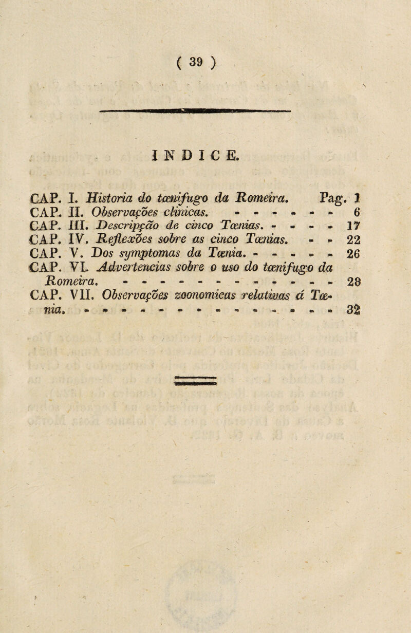 / ( 39 ) ÍNDICE. CAP. I. Historia do tcmifugo da Romeira. Pag. 1 CAP. II. Observações clinicas. *.6 CAP. IÍI. Descripção de cinco Tetnias. - - - - 17 CAP. IV. Reflexões sobre as cinco Tcenias. - - 22 CAP. V. Dos symptomas da Temia. - - - - - 26 CAP. VI. Advertências sobre o uso do tcmifugo da Romeira. - - - - - -.-28 CAP. VII. Observações zoonomicas relativas á Toe- nia» .•---**.-.-....32 í