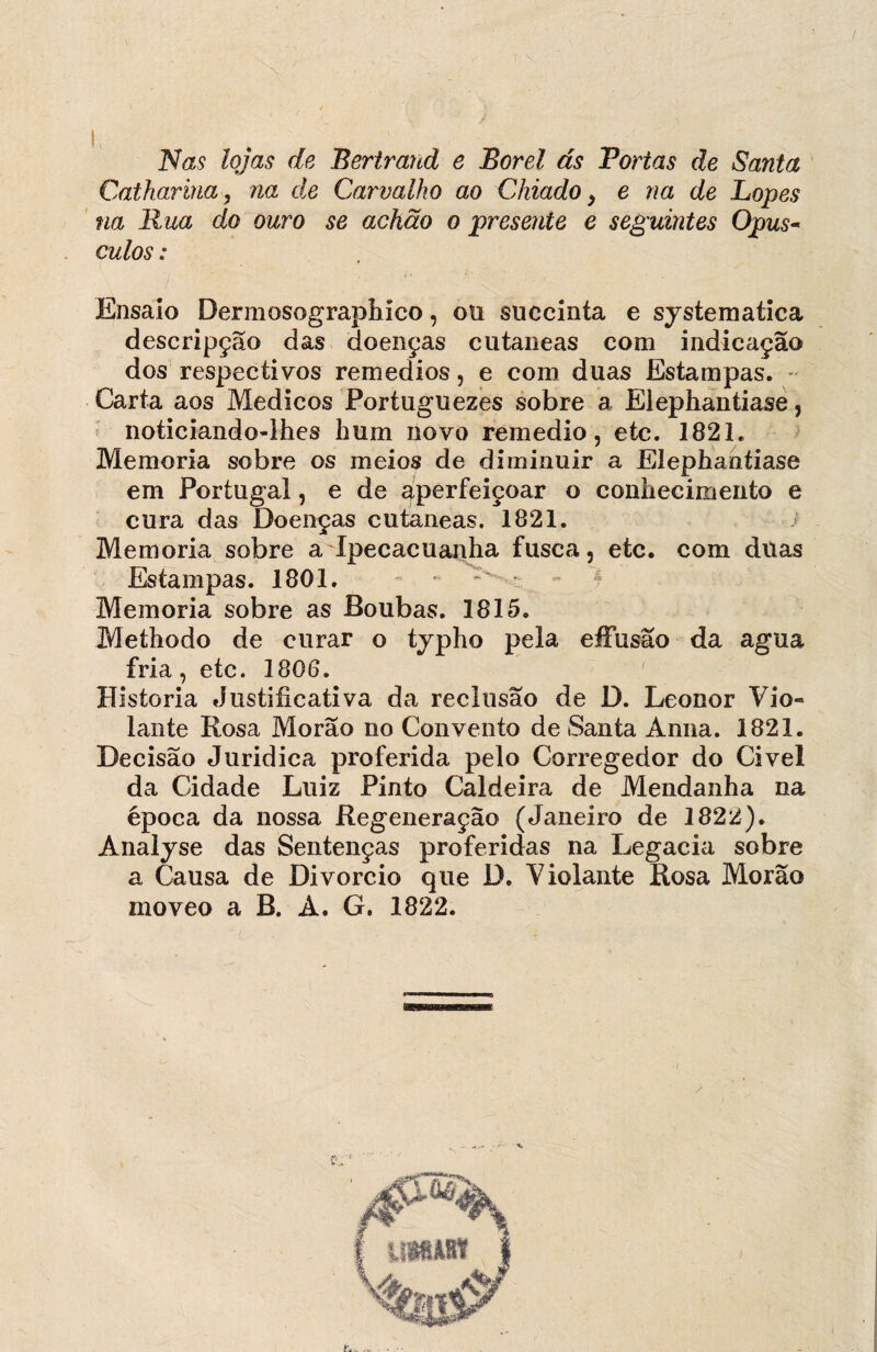 Nas lojas de Bertrand e Borel ás Tortas de Santa Catharina, na de Carvalho ao Chiado, e na de Lopes na Rua do ouro se achão o presente e seguintes Opús¬ culos : Ensaio Dermosographíco, ofi succinía e systematica descripção das doenças cutaneas com indicação dos respectivos remedios, e com duas Estampas. Carta aos Médicos Portuguezes sobre a Eiephantiase, noticiando-lhes hum novo remedio, etc. 1821. Memória sobre os meios de diminuir a Eiephantiase em Portugal, e de aperfeiçoar o conhecimento e cura das Doenças cutaneas. 1821. Memória sobre a Ipecacuanha fusca, etc. com ditas Estampas. 1801. Memória sobre as Boubas. 1815. Methodo de curar o tjpho pela efFusao da agua fria, etc. 1806. Historia Justificativa da reclusão de D. Leonor Vio« lante Rosa Morão no Convento de Santa Ánna. 1821. Decisão Juridica proferida pelo Corregedor do Civel da Cidade Luiz Pinto Caldeira de Mendanha na época da nossa Regeneração (Janeiro de 1822). Analyse das Sentenças proferidas na Legacia sobre a Causa de Divorcio que D. Violante Rosa Morão moveo a B. Á. G. 1822.