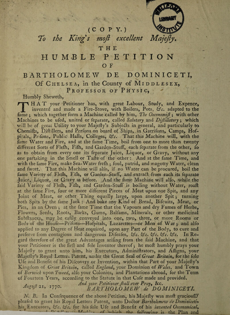 To the (COPY.) King s mo/l excellent Majejly, THE HUM-BLE PETITION O F BARTHOLOMEW DE DOMINICETI, Of Chelsea, in the County of Middlesex, Professor of Physic, + Humbly Sheweth, THAT your Petitioner has, with great Labour, Study, and Expence, invented and made a Fire-Stove, with Boilers, Pots, &c. adapted to the fame ; which together form a Machine called by him, The Oeconomijl; with other Machines to be ufed, united or feparate, called Salutary anti Dijlillatory; which will be of great Utility to your Majefty’s Subjedfs in general, and particularly to Chemifts, Diftillers, and Perfons on board of Ships, in Garrifons, Camps, Hof- piials, Prifons, Public Halls, Colleges, &c. That this Machine will, with the fame Water and Fire, and at the fame Time, boil from one to more than twenty different Sorts of Flefh, Fifh, and Garden-Stuff, each feparate from the other, fo as to obtain from every one its feparate Juice, Liquor, or Gravy, without any one partaking in the Smell or Tafte of the other : And at the fame Time, and with the fame Fire, make Sea-Water frefh ; foul, putrid, and magotty Water, clean and fweet. That this Machine will alfo, if no Water can be procured, boil the fame Variety of Flefh, Fifh, or Garden-Stuff, and extradb from each its feparate Juice, Liquor, or Gravy as before. And the fame Machine will alfo, while the laid Variety of Flefh, Fifh, and Garden-Stuff is boiling without Water, roaffc at the fame Fire, four or more different Pieces of Meat upon one Spit, and any Joint of Meat, or other Thing equally large, upon another Spit; turning both Spits by the fame Jack : And bake any Kind of Bread, Bifcuits, Meat, or Pies, in an Oven ; at the fame Time that the Vapours and dry Fumes of Herbs, Flowers, Seeds, Roots, Barks, Gums, Balfams, Minerals, or other medicinal Subftances, may be eafily conveyed into one, two, three, or more Rooms or Beds of the Houfe—Prifons—Hofpitals, Lazarettes—or Men of War; and alfo applied to any Degree of Heat required, upon any Part of the Body, to cure and preferve from contagious and dangerous Difeafes, &c. C3V. &c. &c. &c. In Re¬ gard therefore of .the great Advantages arifing from the faid Machine, and that your Petitioner is the firft and foie Inventor thereof; he moft humbly prays your Majefty to grant unto him, his Executors, Adminiftrators, and Afligns, your Majefty’s Royal Letters Patent, under the Great Seal of Great Britain, for the foie Ufe and Benefit of his Difcovery or Invention, within that Part of your Majefty’s Kingdom of Great Britain, called England, your Dominion of Wales, and 'Iowa of Berwick upon Tweed, alfo your Colonies, and Plantations abroad, for the Term of Fourteen Years, according to the Statute in that Cafe made and provided. * a /ind your Petitioner /ball ever Pray, &c. Jiugujt 21, 1770. BARTHOLOMEW de DOMINICETI. N. B. In Confequence of the above Petition, his Majefty was moft gracioufiP pleafed to grant his Royal Letters Patent, unto Dodfor Bartholomew de Dominiceti* his^ Executors, &c, Gfc. for his foie Ufe and Benefit of his invented 0economical^. 1 .\ /Lfc,whixtk thp follnwincr is the Plan and