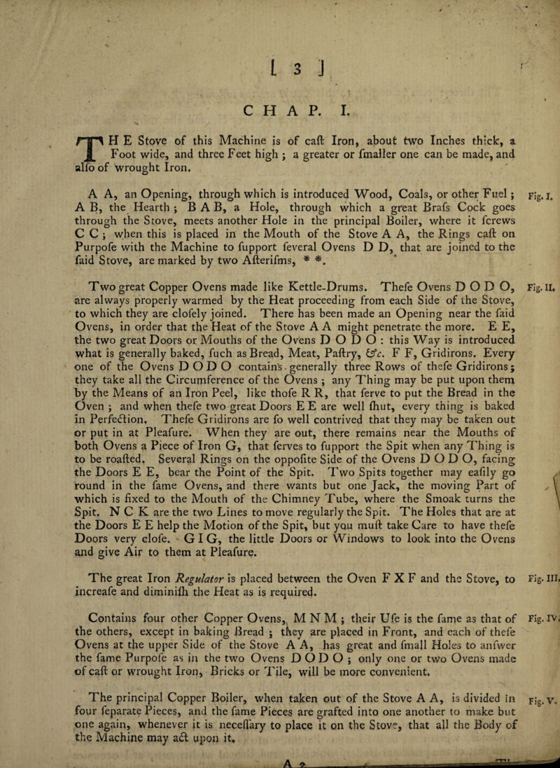 CHAP. I. TH E Stove of this Machine is of caft Iron, about two Inches thick, a Foot wide, and three Feet high ; a greater or fmaller one can be made, and alfo of wrought Iron. A A, an Opening, through which is introduced Wood, Coals, or other Fuel; F;g. j6 A B, the Hearth ; B A B, a Hole, through which a great Brafs Cock goes through the Stove, meets another Hole in the principal Boiler, where it fcrews C C ; when this is placed in the Mouth of the Stove A A, the Rings caft on Purpofe with the Machine to fupport feveral Ovens D D, that are joined to the faid Stove, are marked by two Afterifms, * *. Two great Copper Ovens made like Kettle-Drums. Thefe Ovens D O D O, Fig. II. are always properly warmed by the Heat proceeding from each Side of the Stove, to which they are clofely joined. There has been made an Opening near the faid Ovens, in order that the Heat of the Stove A A might penetrate the more. E E, the two great Doors or Mouths of the Ovens DODO: this Way is introduced what is generally baked, fuch as Bread, Meat, Paftry, &c, F F, Gridirons. Every one of the Ovens DODO contains. generally three Rows of thefe Gridirons; they take all the Circumference of the Ovens ; any Thing may be put upon them by the Means of an Iron Peel, like thofe R R, that ferve to put the Bread in the Oven ; and when thefe two great Doors EE are well fhut, every thing is baked in Perfection. Thefe Gridirons are fo well contrived that they may be taken out or put in at Pleafure. When they are out, there remains near the Mouths of both Ovens a Piece of Iron G, that ferves to fupport the Spit when any Thing is to be roafted. Several Rings on the oppolite Side of the Ovens DODO, facing the Doors E E, bear the Point of the Spit. Two Spits together may eafily go round in the fame Ovens, and there wants but one Jack, the moving Part of \ which is fixed to the Mouth of the Chimney Tube, where the Smoak turns the Spit. N C K are the two Lines to move regularly the Spit. The Holes that are at the Doors E E help the Motion of the Spit, but you muft take Care to have thefe Doors very elofe. GIG, the little Doors or Windows to look into the Ovens and give Air to them at Pleafure. The great Iron Regulator is placed between the Oven F X F and the Stove, to Fig. III. increafe and diminifh the Heat as is required. Contains four other Copper Ovens,. MNM; their Ufe is the fame as that of Fig. iv, the others, except in baking Bread ; they are placed in Front, and each of thefe Ovens at the upper Side of the Stove A A, has great and final! Holes to anfwer the fame Purpofe as in the two Ovens DODO; only one or two Ovens made of caft or wrought Iron, Bricks or Tile, will be more convenient. The principal Copper Boiler, when taken out of the Stove A A, is divided in Fig. Vo four feparate Pieces, and the fame Pieces are grafted into one another to make but one again, whenever it is necefiary to place it on the Stove, that all the Body of the Machine may aCl upon it.