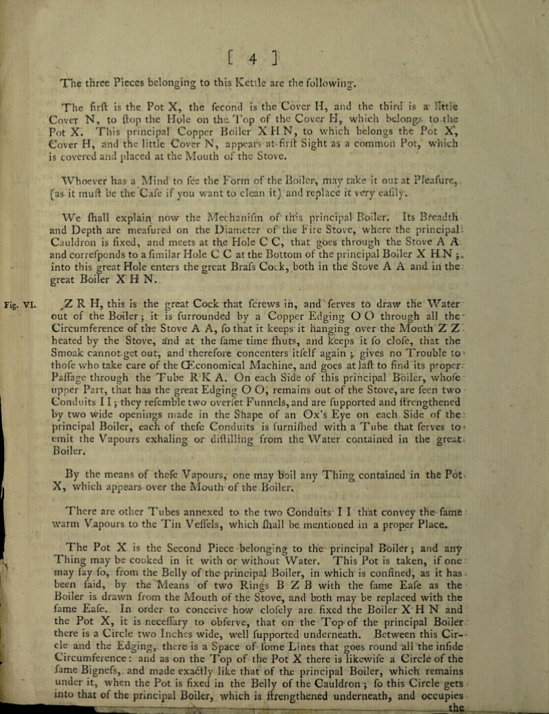 \ The three Pieces belonging to this Kettle are the following. The firft is the Pot X, the fecond is the Cover H, and the third is a little Cover N, to {top the Hole on the Top of the Cover H, which belongs to the Pot X. This principal' Copper Boiler X PI N, to which belongs the Pot X', Cover H, and the little Cover N, appears at-fir ft Sight as a common Pot, which is covered and placed at the Mouth of the Stove. Whoever has a Mind to fee the Form of the Boiler, may take it out at Pfeafure, (as it muft be the Cafe if you want to clean it) and replace it very eaiilyv We fhall explain now the Mechanifm of this principal Boiler. Its Breadth and Depth are meafured on the Diameter of the Fire Stove, where the principal . Cauldron is fixed, and meets at th.e Flole C C, that goes through the Stove A A and correfponds to afimilar Hole C C at the Bottom of the principal Boiler X H N into this great Hole enters the great Brafs Cock, both in the Stove A A and in the great Boiler X H NT Fig. VI. yZ R H, this is the great Cock that fcrews in, and ferves to draw the Water out of the Boiler; it is furrounded by a Copper Edging OO through all the Circumference of the Stove A A, fo that it keeps it hanging over the Mouth Z Z heated by the Stove, and at the fame time fhuts, and keeps it fo clofe, that the Smoak cannot get out, and therefore concenters itfelf again gives no Trouble to thofe who take care of the GFconomical Machine, and goes atlaft to find its proper Paflage through the Tube RK A. On each Side of this principal Boiler, whofe upper Part, that has the great Edging O O, remains out of the Stove, are feen two Conduits 113 they refembletwo overfet Funnels, and are fupported and ftrengthened by two wide openings made in the Shape of an Ox’s Eye on each Side of the principal Boiler, each of thefe Conduits is furnifhed with a Tube that ferves to* emit the Vapours exhaling or diftilling from the Water contained in the great. Boiler. By the means of thefe Vapours,' one may boil any Thing contained in the Pot X, which appears over the Month of the.Boiler. There are other Tubes annexed to the two Conduits' I I that convey the fame warm Vapours to the Tin Veflels, which {ball be mentioned in a proper Place. The Pot X is the Second Piece belonging to the principal Boiler; and any Thing may be cooked in it with or without Water. This Pot is taken, if one may lay fo, from the Belly of the principal Boiler, in which is confined, as it has been faid, by the'Means of two Rings B Z B with the fame Eafe as the Boiler is drawn from the Mouth of the Stove, and both may be replaced with the fame Eafe. In order to conceive how clofely are fixed the Boiler X H N and the Pot X, it is neceftary to obferve, that on the Top of the principal Boiler there is a Circle two Inches wide, well fupported underneath. Between this Cir-- cle and the Edging, there is a Space of fome Lines that goes round all the infide Circumference: and as on the Top of the Pot X there is likewife a Circle of the fame Bignefs,. and made exactly like that of th.e principal Boiler, which remains under it, when the Pot is fixed in the Belly of the Cauldron ; fo this Circle gets into that of the principal Boiler, which is ftrengthened underneath, and occupies ths. T