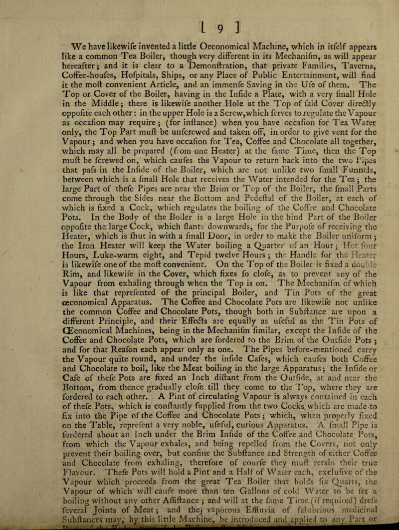 We have likewife invented a little Oeconomical Machine, which in itfelf appears like a common Tea Boiler, though very different in its Mechanifm, as will appear hereafter; and it is clear to a Demonftration, that private Families, Taverns, Coffee-houfes, Hofpitals, Ships, or any Place of Public Entertainment, will find it the moft convenient Article, and an immenfe Saving in the Ufe of them. The Top or Cover of the Boiler, having in the Infide a Plate, with a very fmall Hole in the Middle; there is likewife another Hole at the Top of faid Cover diredtly oppohte each other: in the upper Hole is a Screw,which ferves to regulate the Vapour as occafion may require ; (for inftance) when you have occafion for Tea Water only, the Top Part muff be unfcrewed and taken off, in order to give vent for the Vapour; and when you have occafion for Tea, Coffee and Chocolate all together, which may all be prepared (from one Heater) at the fame Time, then the Top muff be fcrewed on, which caufes the Vapour to return back into the two P.pes that pafs in the Infide of the Boiler, which are not unlike two fmall Funnels, between which is a fmall Hole that receives the Water intended for the Tea; the large Part of thefe Pipes are near the Brim or Top of the Boiler, the fmall Parts come through the Sides near the Bottom and Pedeftal of the Boiler, at each of which is fixed a Cock, which regulates the boiling of the Coffee and Chocolate Pots. In the Body of the Boiler is a large Hole in the hind Part of the Boiler oppofite the large Cock, which Hants downwards, for the Purpofe of receiving the Heater, which is fhut in with a fmall Door, in order to make the Boiler uniform; the Iron Heater will keep the Water boiling a Quarter of an Hour; Hot four Hours, Luke-warm eight, and Tepid twelve Hours; the Handle for the Heater is likewife one of the moft convenient. On the Top of the Boiler is fixed a double Rim, and likewife in the Cover, which fixes fo clofe, as to prevent any of the Vapour from exhaling through when the Top is on. The Mechanifm of which is like that reprefented of the principal Boiler, and Tin Pots of the great ceconomical Apparatus. The Coffee and Chocolate Pots are likewife not unlike the common Coffee and Chocolate Pots, though both in Subftance are upon a different Principle, and their Effects are equally as ufeful as the Tin Pots of GEconomical Machines, being in the Mechanifm fimilar, except the Infide of the Coffee and Chocolate Pots, which are fordered to the Brim of the Outfide Pots ; and for that Reafon each appear only as one. The Pipes before-mentioned carry the Vapour quite round, and under the infide Cafes, which caufes both Coffee and Chocolate to boil, like the Meat boiling in the large Apparatus; the Infide or Cafe of thefe Pots are fixed an Inch diftant from the Outfide, at and near the Bottom, from thence gradually clofe till they come to the Fop, where they are fordered to each other. A Pint of circulating Vapour is always contained in each of thefe Pots, which is conftantly fupplied from the two Cocks which are made to fix into the Pipe of the Coffee and Chocolate Pots ; which, when properly fixed on the Table, reprefent a very noble, ufeful, curious Apparatus. A fmall Pipe is fordered about an Inch under the Brim Infide of the Coffee and Chocolate Pots, from which the Vapour exhales, and being repelled from the Covers, not only prevent their boiling over, but confine the Subftance and Strength of either Coffee and Chocolate from exhaling, therefore of courfe they muft retain their true Flavour. Thefe Pots will hold a Pint and a Half of Water each, exelufive of the Vapour which proceeds from the great Tea Boiler that holds fix Quarts, the Vapour of which will caufe more than ten Gallons of cold Water to be let a boiling without any other Afiiftance ; and will at the fame Time (if required) drefs feveral Joints of Meat; and thej vaporous Efiiuvia of falubrious medicinal Suhftances mav. bv this little Machine, be introduced and annlied to anv Part or