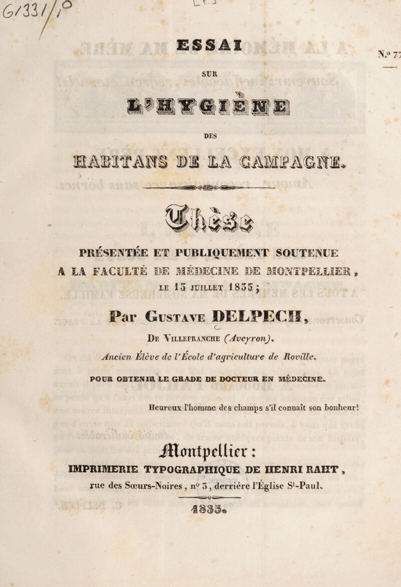 Gmt/P ESSAI SUR mm mm mm a V\\\\\\\m^ DES âMPA PRESENTEE ET PUBLIQUEMENT SOUTENUE A LA FACULTÉ DE MÉDECINE DE MONTPELLIER * LE 15 JUILLET 1855 J Far Gustave DELPECH C % De Y ILLE FR ANCHE (AvejVOn) + Ancien Élève de VEcole d3agriculture de Rovilïe* / P©UE OBTENIR LE GRADE DÉ DOCTEUR EN MEDECINE* Heureux Phomme des champs si! connaît son bonheur! Jîlmttpellîrr : IMPRIMERIE TYPOGRAPHIQUE DE HENRI RAHT rue des Sœurs-Noires, n° 3, derrière FEglise St-PauL *&<■<