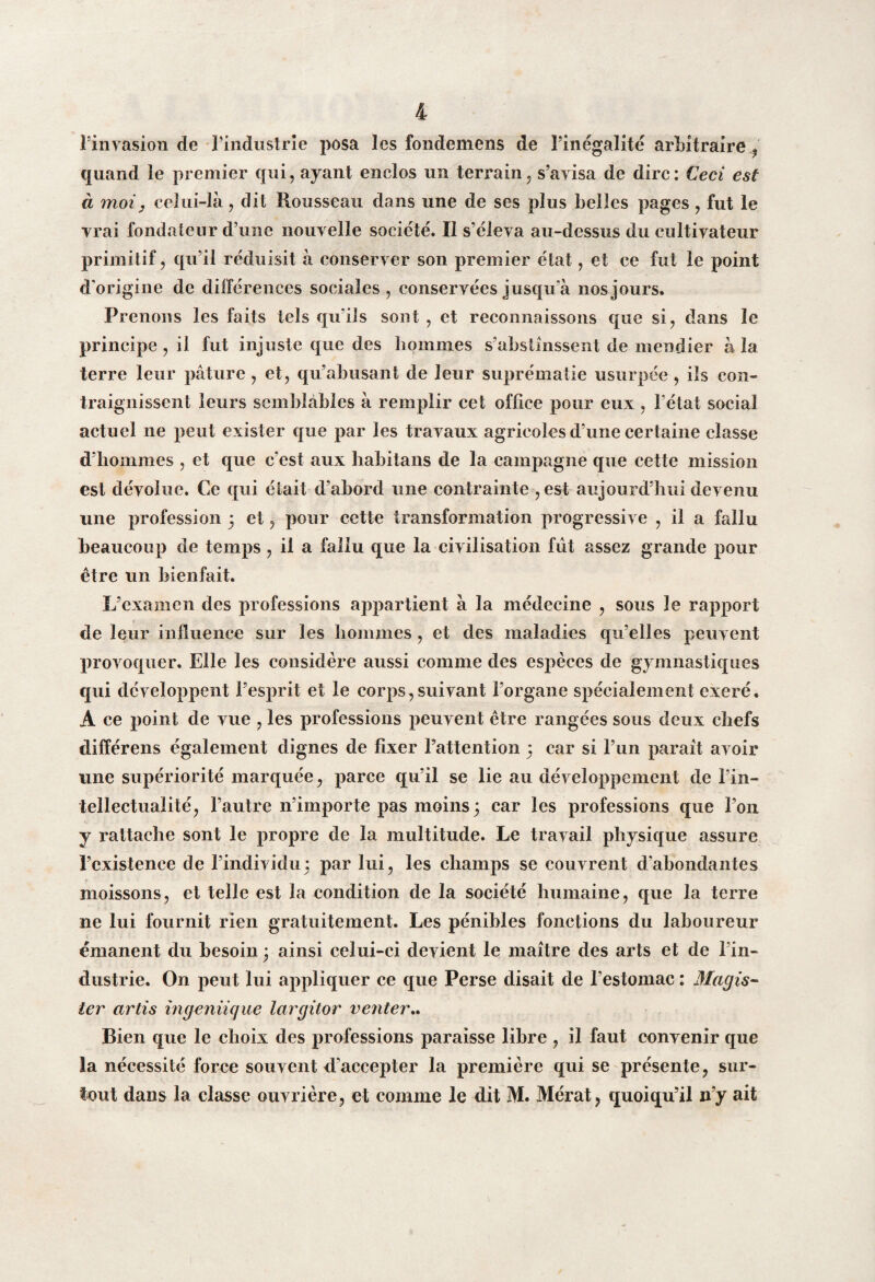 l’invasion de l’industrie posa les fondemens de l’inégalité arbitraire, quand le premier qui, ayant enclos un terrain, s’avisa de dire: Ceci est à moi y celui-là, dit Rousseau dans une de ses plus belles pages , fut le vrai fondateur d’une nouvelle société. Il s’éleva au-dessus du cultivateur primitif, qu’il réduisit à conserver son premier état, et ce fut le point d'origine de différences sociales, conservées jusqu’à nos jours. Prenons les faits tels qu’ils sont , et reconnaissons que si, dans le principe , il fut injuste que des hommes s’abstinssent de mendier à la terre leur pâture , et, qu’abusant de leur suprématie usurpée , ils con¬ traignissent leurs semblables à remplir cet office pour eux , l’état social actuel ne peut exister que par les travaux agricoles d’une certaine classe d’hommes , et que c’est aux habitans de la campagne que cette mission est dévolue. Ce qui était d’abord line contrainte -, est aujourd’hui devenu une profession 5 et, pour cette transformation progressive , il a fallu beaucoup de temps, il a fallu que la civilisation fût assez grande pour être un bienfait. L’examen des professions appartient à la médecine , sous le rapport de leur influence sur les hommes , et des maladies qu’elles peuvent provoquer. Elle les considère aussi comme des espèces de gymnastiques qui développent l’esprit et le corps, suivant l’organe spécialement exeré. A ce point de vue , les professions peuvent être rangées sous deux chefs différons également dignes de fixer l’attention 3 car si l’un parait avoir une supériorité marquée, parce qu’il se lie au développement de Pin- tellectualité, l’autre n’importe pas moins 3 car les professions que l’on y rattache sont le propre de la multitude. Le travail physique assure l’existence de l’individu3 par lui, les champs se couvrent d’abondantes moissons, et telle est la condition de la société humaine, que la terre ne lui fournit rien gratuitement. Les pénibles fonctions du laboureur émanent du besoin 3 ainsi celui-ci devient le maître des arts et de l’in¬ dustrie. On peut lui appliquer ce que Perse disait de l’estomac : Magis- 1er artis ingeniique largitor venter.. Bien que le choix des professions paraisse libre , il faut convenir que la nécessité force souvent d’accepter la première qui se présente, sur¬ tout dans la classe ouvrière, et comme le dit M. Mérat, quoiqu’il n’y ait