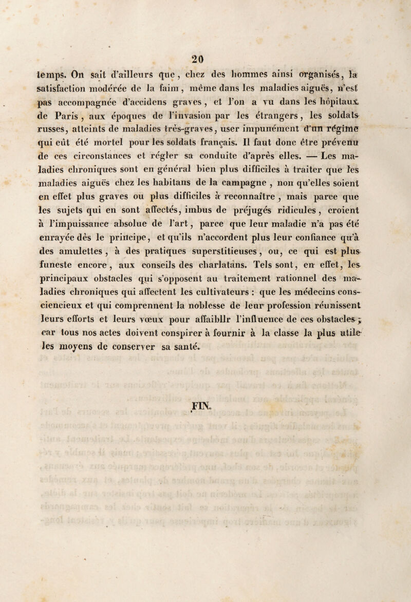 temps. On sait d’ailleurs que, chez des hommes ainsi organisés, la satisfaction modérée de la faim, même dans les maladies aiguës, n’est pas accompagnée d’accidens graves , et l’on a vu dans les hôpitaux de Paris , aux époques de l’invasion par les étrangers, les soldats russes, atteints de maladies très-graves, user impunément cTtm régime qui eût été mortel pour les soldats français. Il faut donc être prévenu de ces circonstances et régler sa conduite d’après elles. — Les ma¬ ladies chroniques sont en général bien plus difficiles à traiter que les maladies aiguës chez les habitans de la campagne , non qu’elles soient en effet plus graves ou plus difficiles à reconnaître , mais parce que les sujets qui en sont affectés, imbus de préjugés ridicules , croient à l’impuissance absolue de l’art, parce que leur maladie n’a pas été enrayée dès le principe, et qu’ils n’accordent plus leur confiance qu’à des amulettes , à des pratiques superstitieuses, ou, ce qui est plus funeste encore, aux conseils des charlatans. Tels sont, en effet, les principaux obstacles qui s’opposent au traitement rationnel des ma¬ ladies chroniques qui affectent les cultivateurs : que les médecins cons¬ ciencieux et qui comprennent la noblesse de leur profession réunissent leurs efforts et leurs vœux pour affaiblir l’influence de ces obstacles; car tous nos actes doivent conspirer à fournir à la classe la plus utile les moyens de conserver sa santé.