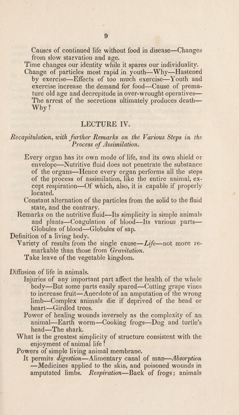 Causes of continued life without food in disease—Changes from slow starvation and age. Time changes our identity while it spares our individuality. Change of particles most rapid in youth—Why—Hastened by exercise—Effects of too much exercise—Youth and exercise increase the demand for food—Cause of prema¬ ture old age and decrepitude in over-wrought operatives— The arrest of the secretions ultimately produces death— Why? LECTURE IV, Recapitulation, with further Remarks on the Various Steps in the Process of Assimilation. Every organ has its own mode of life, and its own shield or envelope—Nutritive fluid does not penetrate the substance of the organs—Hence every organ performs all the steps of the process of assimilation, like the entire animal, ex¬ cept respiration—Of which, also, it is capable if properly located. Constant alternation of the particles from the solid to the fluid state, and the contrary. Remarks on the nutritive fluid—Its simplicity in simple animals and plants—Coagulation of blood—Its various parts— Globules of blood—Globules of sap. Definition of a living body. Variety of results from the single cause—Life—not more re¬ markable than those from Gravitation. Take leave of the vegetable kingdom. Diffusion of life in animals. Injuries of any important part affect the health of the whole body—But some parts easily spared—Cutting grape vines to increase fruit—Anecdote of an amputation of the wrong limb—Complex animals die if deprived of the head or heart—Girdled trees. Power of healing w^ounds inv^ersely as the complexity of an animal—Earth w^orm—Cooking frogs—Dog and turtle’s head—The shark. What is the greatest simplicity of structure consistent with the enjoyment of animal life ? Powers of simple living animal membrane. It permits digestion—Alimentary canal of man—Absorption —Medicines applied to the skin, and poisoned wounds in amputated limbs. Respiration—Back of frogs; animals