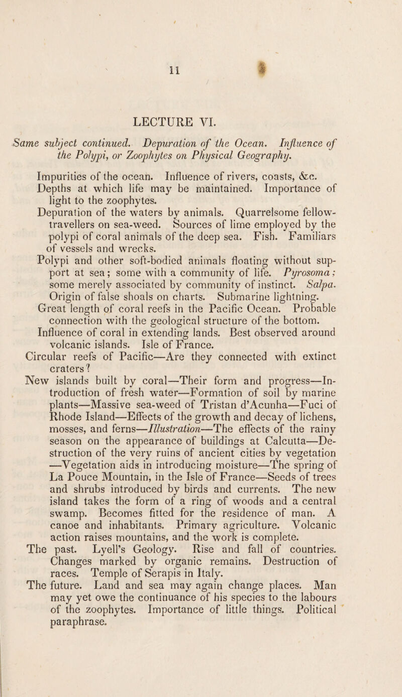 li LECTURE VI. Same subject continued. Depuration of the Ocean. Influence of the Polypi, or Zoophytes on Physical Geography. Impurities of the ocean. Influence of rivers, coasts, &c. Depths at which life may be maintained. Importance of light to the zoophytes. Depuration of the waters by animals. Quarrelsome fellow- travellers on sea-weed. Sources of lime employed by the polypi of coral animals of the deep sea. Fish. Familiars of vessels and wrecks. Polypi and other soft-bodied animals floating without sup¬ port at sea; some with a community of life. Pyrosoma; some merely associated by community of instinct. Salpa. Origin of false shoals on charts. Submarine lightning. Great length of coral reefs in the Pacific Ocean. Probable connection with the geological structure of the bottom. Influence of coral in extending lands. Best observed around volcanic islands. Isle of France. Circular reefs of Pacific—Are they connected with extinct craters'? New islands built by coral—Their form and progress—In¬ troduction of fresh water—Formation of soil by marine plants—Massive sea-weed of Tristan d’Acunha—Fuci of Rhode Island—Effects of the growth and decay of lichens, mosses, and ferns—Illustration—The effects of the rainy season on the appearance of buildings at Calcutta—De¬ struction of the very ruins of ancient cities by vegetation —Vegetation aids in introducing moisture—The spring of La Pouce Mountain, in the Isle of France—Seeds of trees and shrubs introduced by birds and currents. The new island takes the form of a ring of woods and a central swamp. Becomes fitted for the residence of man. A canoe and inhabitants. Primary agriculture. Volcanic action raises mountains, and the work is complete. The past. Lyell’s Geology. Rise and fall of countries. Changes marked by organic remains. Destruction of races. Temple of Serapis in Italy. The future. Land and sea may again change places. Man may yet owe the continuance of his species to the labours of the zoophytes. Importance of little things. Political paraphrase.