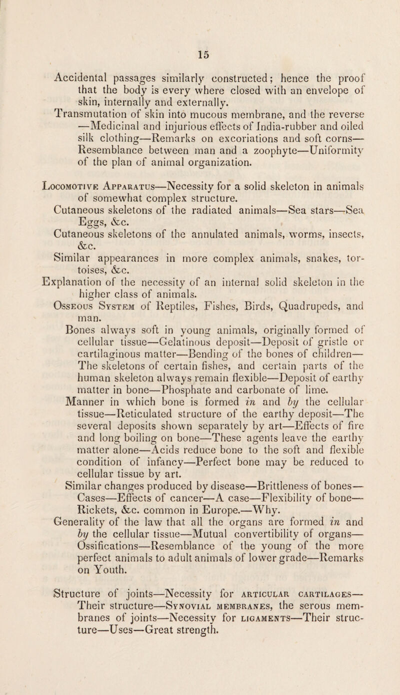Accidental passages similarly constructed; hence the proof that the body is every where closed with an envelope of skin, internally and externally. Transmutation of skin into mucous membrane, and the reverse —Medicinal and injurious effects of India-rubber and oiled silk clothing—Remarks on excoriations and soft corns— Resemblance between man and a zoophyte—Uniformity of the plan of animal organization. Locomotive Apparatus—Necessity for a solid skeleton in animaks of somewhat complex structure. Cutaneous skeletons of the radiated animals—Sea stars—Sea Eggs, &c. Cutaneous skeletons of the annulated animals, worms, insects, &c. Similar appearances in more complex animals, snakes, tor¬ toises, &c. Explanation of the necessity of an internal solid skeleton in the higher class of animals. Osseous System of Reptiles, Fishes, Birds, Quadrupeds, and man. Bones always soft in young animals, originally formed of cellular tissue—Gelatinous deposit—Deposit of gristle or cartilaginous matter—Bending of the bones of children— The skeletons of certain fishes, and certain parts of the human skeleton always remain flexible—Deposit of earthy matter in bone—Phosphate and carbonate of lime. Manner in which bone is formed in and hy the cellular tissue—Reticulated structure of the earthy deposit—The several deposits shown separately by art—Effects of fire and long boiling on bone—These agents leave the earthy matter alone—Acids reduce bone to the soft and flexible condition of infancy—Perfect bone may be reduced to cellular tissue by art. Similar changes produced by disease—Brittleness of bones— Cases—Efects of cancer—A case—Flexibility of bone— Rickets, &c. common in Europe.—Why. Generality of the law that all the organs are formed in and hy the cellular tissue—Mutual convertibility of organs— Ossifications—-Resemblance of the young of the more perfect animals to adult animals of lower grade—Remarks on Youth. Structure of joints—Necessity for articular cartilages— Their structure—Synovial membranes, the serous mem¬ branes of joints—Necessity for ligaments—Their struc¬ ture—Uses—Great strength.