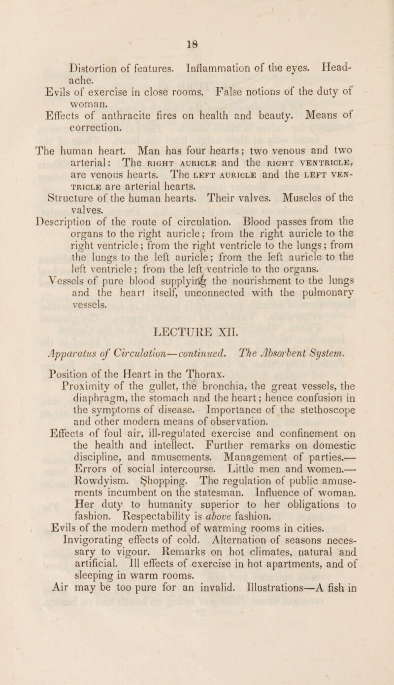 Distortion of features. Inflammation of the eyes. Head¬ ache. Evils of exercise in close rooms. False notions of the duty of woman. Eflects of anthracite fires on health and beauty. Means of correction. The human heart. Man has four hearts; two venous and two arterial: The right auricle and the right ventricle, are venous liearts. The left auricle and the left ven¬ tricle are arterial hearts. Structure of the human hearts. Their valves. Muscles of the valves. Description of the route of circulation. Blood passes from the organs to the right auricle; from the right auricle to the right ventricle; from the right ventricle to the lungs; from the lungs to the left auricle; from the left auricle to the left ventricle; from the left-ventricle to the organs. Vessels of pure blood supplyir^ the nourishment to the lungs and the heart itself, unconnected with the pulmonary vessels. LECTURE XII. Apparatus of Circulation—continued. The Ahsorhent System. Position of the Heart in the Thorax. Proximity of the gullet, the bronchia, the great vessels, the diaphragm, the stomach and the heart; hence confusion in the symptoms of disease. Importance of the stethoscope and other modern means of observation. Effects of foul air, ill-regulated exercise and confinement on the health and intellect. Further remarks on domestic discipline, and amusements. Management of parties.— Errors of social intercourse. Little men and w'omen.— Rowdyism, ^hopping. The regulation of public amuse¬ ments incumbent on the statesman. Influence of woman. Her duty to humanity superior to her obligations to fashion. Respectability is ahoee fashion. Evils of the modern method of warming rooms in cities. Invigorating eflects of cold. Alternation of seasons neces¬ sary to vigour. Remarks on hot climates, natural and artificial. Ill effects of exercise in hot apartments, and of sleeping in warm rooms. Air may be too pure for an invalid. Illustrations—A fish in