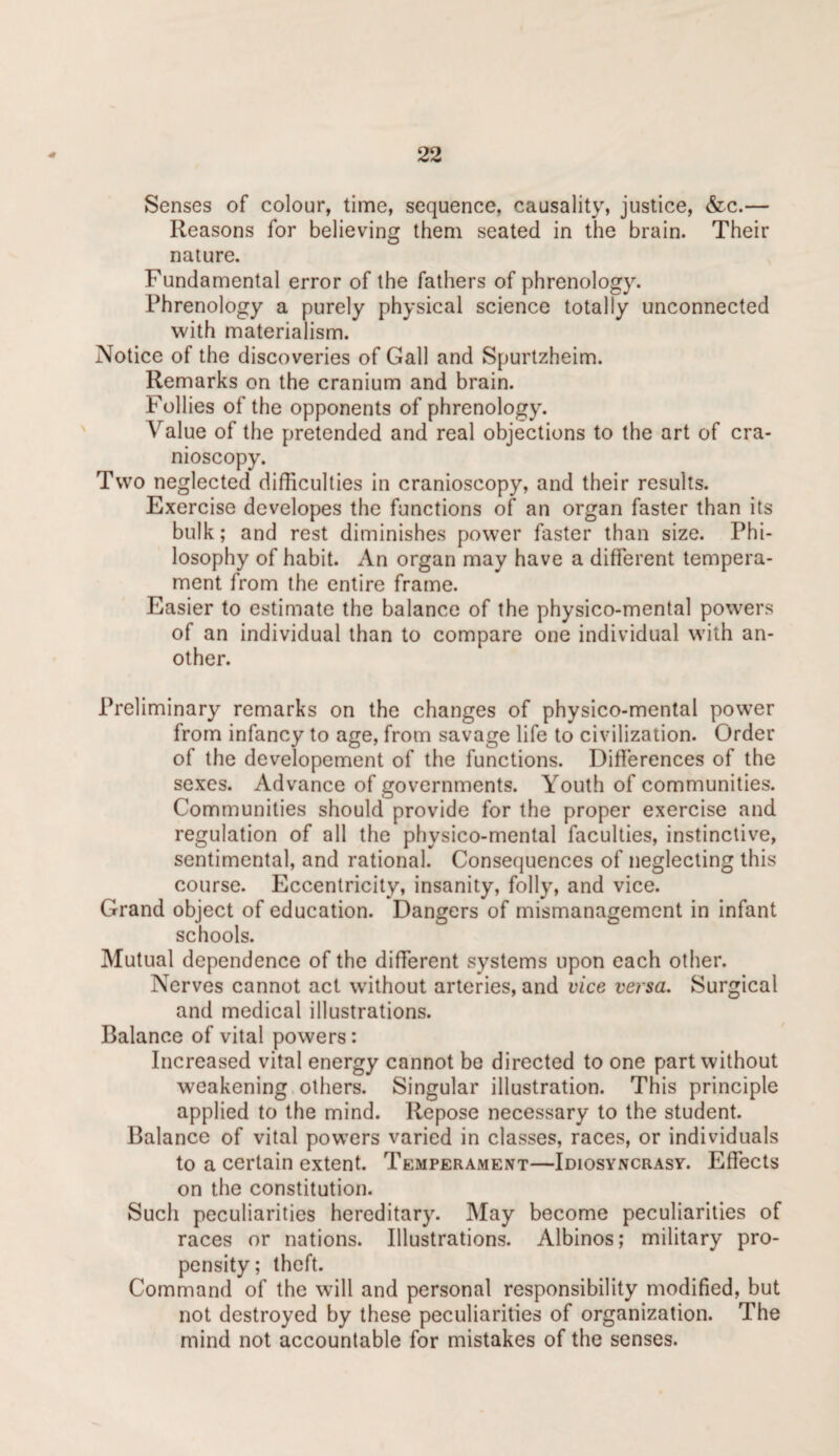 Senses of colour, time, sequence, causality, justice, &c.— Reasons for believing them seated in the brain. Their nature. Fundamental error of the fathers of phrenology. Phrenology a purely physical science totally unconnected with materialism. Notice of the discoveries of Gall and Spurtzheim. Remarks on the cranium and brain. Follies of the opponents of phrenology. Value of the pretended and real objections to the art of cra- nioscopy. Two neglected difficulties in cranioscopy, and their results. Exercise developes the functions of an organ faster than its bulk; and rest diminishes power faster than size. Phi¬ losophy of habit. An organ may have a different tempera¬ ment from the entire frame. Easier to estimate the balance of the physico-mental powers of an individual than to compare one individual with an¬ other. Preliminary remarks on the changes of physico-mental power from infancy to age, from savage life to civilization. Order of the developement of the functions. Differences of the sexes. Advance of governments. Youth of communities. Communities should provide for the proper exercise and regulation of all the physico-mental faculties, instinctive, sentimental, and rational. Consequences of neglecting this course. Eccentricity, insanity, folly, and vice. Grand object of education. Dangers of mismanagement in infant schools. Mutual dependence of the different systems upon each other. Nerves cannot act without arteries, and vice versa. Surgical and medical illustrations. Balance of vital powers: Increased vital energy cannot be directed to one part without weakening others. Singular illustration. This principle applied to the mind. Repose necessary to the student. Balance of vital powers varied in classes, races, or individuals to a certain extent. Temperament—Idiosyncrasy. Effects on the constitution. Such peculiarities hereditary. May become peculiarities of races or nations. Illustrations. Albinos; military pro¬ pensity; theft. Command of the will and personal responsibility modified, but not destroyed by these peculiarities of organization. The mind not accountable for mistakes of the senses.