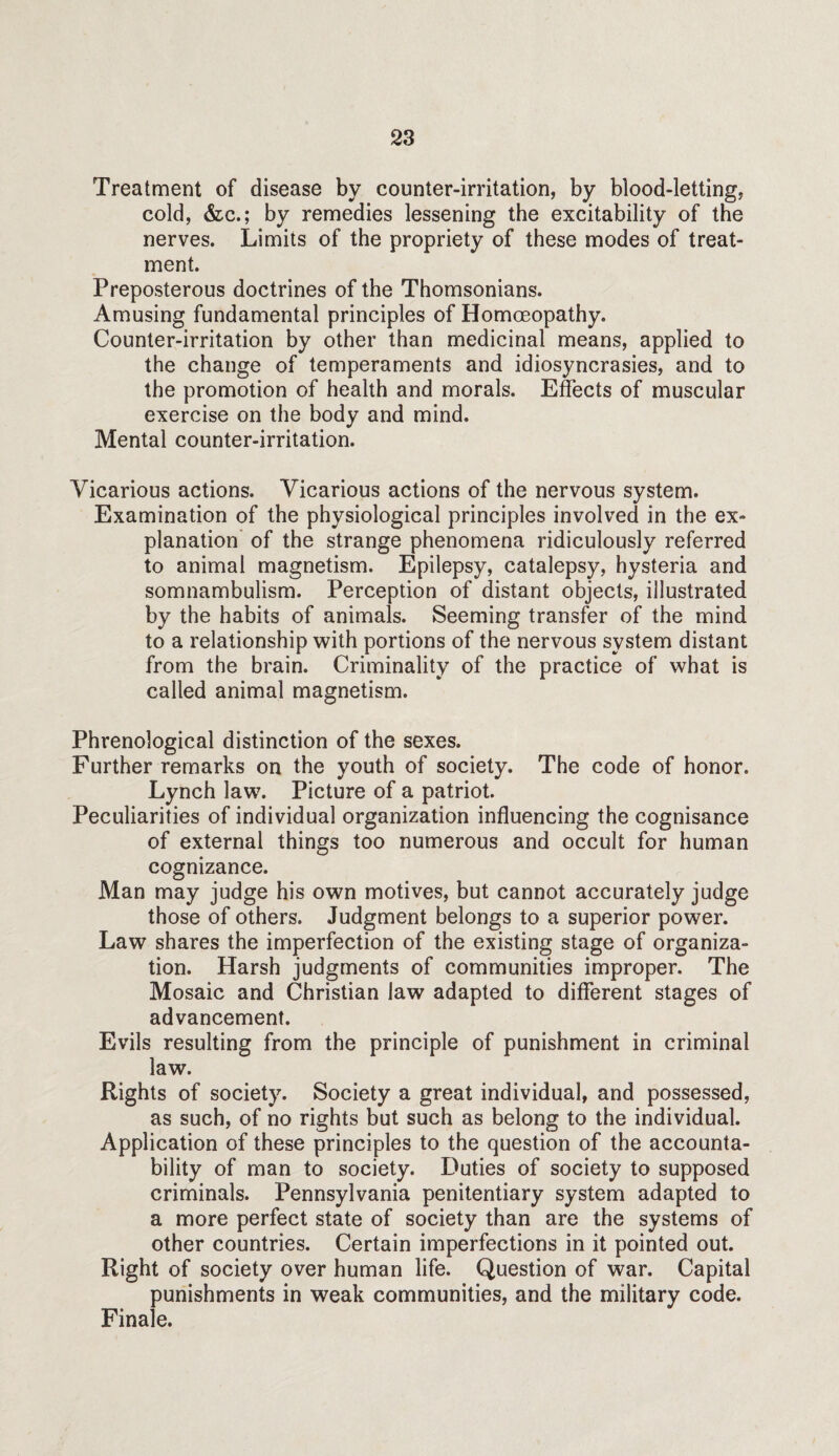 Treatment of disease by counter-irritation, by blood-letting, cold, &c.; by remedies lessening the excitability of the nerves. Limits of the propriety of these modes of treat¬ ment. Preposterous doctrines of the Thomsonians. Amusing fundamental principles of Homoeopathy. Counter-irritation by other than medicinal means, applied to the change of temperaments and idiosyncrasies, and to the promotion of health and morals. Effects of muscular exercise on the body and mind. Mental counter-irritation. Vicarious actions. Vicarious actions of the nervous system. Examination of the physiological principles involved in the ex¬ planation’ of the strange phenomena ridiculously referred to animal magnetism. Epilepsy, catalepsy, hysteria and somnambulism. Perception of distant objects, illustrated by the habits of animals. Seeming transfer of the mind to a relationship with portions of the nervous system distant from the brain. Criminality of the practice of what is called animal magnetism. Phrenological distinction of the sexes. Further remarks on the youth of society. The code of honor. Lynch law. Picture of a patriot. Peculiarities of individual organization influencing the cognisance of external things too numerous and occult for human cognizance. Man may judge his own motives, but cannot accurately judge those of others. Judgment belongs to a superior power. Law shares the imperfection of the existing stage of organiza¬ tion. Harsh judgments of communities improper. The Mosaic and Christian law adapted to different stages of advancement. Evils resulting from the principle of punishment in criminal law. Rights of society. Society a great individual, and possessed, as such, of no rights but such as belong to the individual. Application of these principles to the question of the accounta¬ bility of man to society. Duties of society to supposed criminals. Pennsylvania penitentiary system adapted to a more perfect state of society than are the systems of other countries. Certain imperfections in it pointed out. Right of society over human life. Question of war. Capital punishments in weak communities, and the military code. Finale.