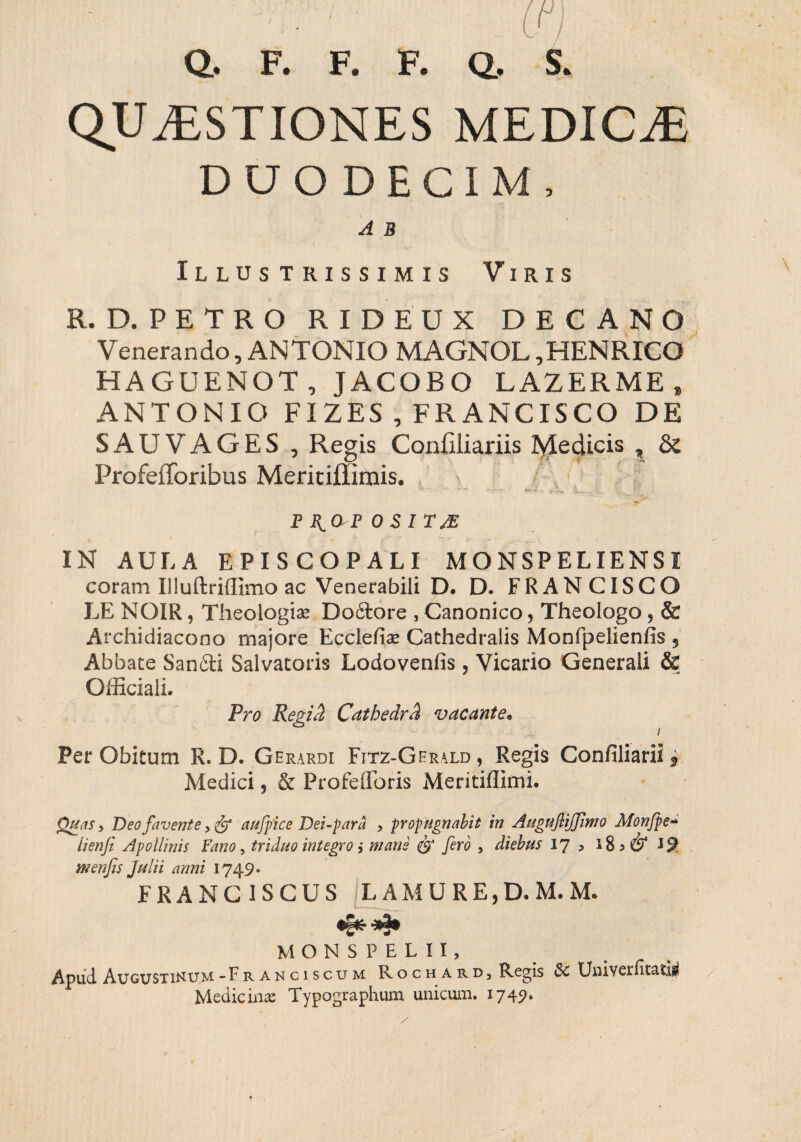 tn Q. F. F. F. Q, S. QUAESTIONES MEDICaE DUODECIM, A B i Illustrissimis Viris R. D. PETRO RIDEUX DECANO Venerando, ANTONIO MAGNOL ,HENRICO HAGUENOT, JACOBO LAZERME t ANTONIO FIZES , FRANCISCO DE SAU VAGES, Regis Confiliariis Medicis , & ProfeiToribus Meritiflimis. p i^ar osi tje IN AULA EPISCOPALI MONSPELIENSI coram Iiluftriffimo ac Venerabili D. D. FRANCISCO LE NOIR, Theologis Doftore , Canonico, Theologo, & Archidiacono majore Ecclefis Cathedralis Monfpelienfis 5 Abbate San6ti Salvatoris Lodovenfis , Vicario Generali & Officiali. Pro Regidi Catbedrd vacante. / Per Obitum R. D. Gerardi Fitz-Gerald , Regis Confiliaril * Medici, & Profefforis Meritiflimi. Quas > Deo favente, & au/pice Dei-pard , propugnabit in AugufliJJimo Monjpe■-* lienji Apollinis Fano, triduo integro i mane & fero , diebus 17 , 185^ menfis Julii anni 1749* FRANC1SCUS LAMURE,D. M. M. MONSPELII, Apud Augustinum-Franciscum Rochard, Regis 5c Uuiverfitatiii Medicinae Typographum unicum. 1749»