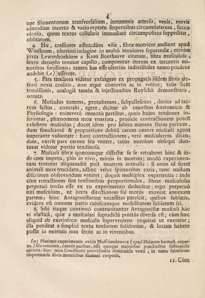 ope filamentorum tranfverfalium, innumeris arteriis,' venis i nervis admodum incerto & vario reptatu ferpentibus circumdatarum, fucco oieofo, quem textus cellularis immediate circutnpolkus fuppeditat, oblitarum. 4. Hae, craffiores adhucdum vifse , fibr&motrices audiunt apud Win Coum, ulteriori indagine in rnuito tenuiores feparandae* etenim juxta Lewenhoekium a Kaau Boerhaave citatum, fibra mufcuioia * fexto decuplo tenuior capillo, componitur iterum ex trecentis mi¬ noribus fimillimis,- tamen has effe ulterius indivifibiles nemo prudens audebit (a) afferere. r. Pars tendinea videtur exfurgere ex propagatis iifdem fibris arc¬ tiori nexu coalitis, non aeque contortis ac in ventre; vafis licet tenuiffimis, analogia tamen & injedioaibus Ruyfchii demondratis, ornata. 6. Mufculus tumens, protuberans, fubpallefcens , durior ad tac¬ tum fadus, contrahi, agere, dicitur ab omnibus Anatomicis Sc Phyfiologis : enimvero immotis partibus, queis hujus tendones in¬ feruntur, phaenomena mox enarrata, proinde contradionem poted exhibere mufculus; docet idem pro lubitu manens datus partium, dum fimultanee & proportione debita earum omnes mufculi agunt imperante voluntate : hanc contradionem , vere mufcularem dicen¬ dam, exerit pars carnea feu venter, cujus motibus obfequi dun- taxat videtur portio tendinofa. 7. Mufculi fibrae quaecumque diffedae fe fe retrahunt hinc & in¬ de cum impetu, plus in vivo, minus in mortuo; modo experimen¬ tum tentetur aliquamdiu pod mortem animalis : fi enim id fieret animali mox trucidato, adhuc velut fpirantibus extis, tunc nullum difcrimen obfervandum veniret; docuit multiplex experientia : inde cum retradiones fint tenfionibus proportionales, fibras mufculofas perpetuo tenfas effe ex eo experimento deducitur; ergo perpetuo niti mufculum, ut juxta diredionem fui motus moveat annexam partem j hinc Antagonidarum neceffitas patefcit, quibus fublatis* evidens ed omnem partis cujufcumque mobilitatem fublatum iri. 8. Sibi itaque continuo contranituntur Antagonidae mufculi hac vi elaftica, quas a mufculari fupradida penitus diverfa ed; cum haec aliquid ab extrinfeco mufculis fuperveniens requirat ut exeratur; illa pendeat a fimplici textu tenforum folidorum, & locum habere poffit in mortuis non fecus ac in viventibus. faj Plurimis experimentis evicit MuffchenbroecK ( apud Habeum haemaft. exper» 22.) fila tenuiora, caeteris paribus, elfc quoque majoribus ponderibus fuftinendis aptiora: hinc mira Conditoris providentia demiranda venit , in tanta fubtilitatc impertienda libris matricibus humani corporis*