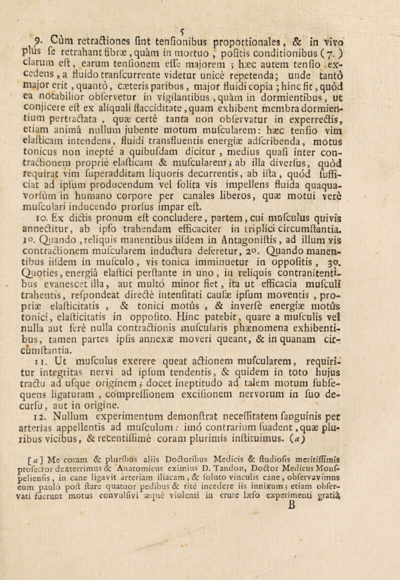 plus fe retrahant fibrae, quam in mortuo , politis conditionibus (7. ) clarum eft, earum tenfionem effe majorem ; haec autem tenfio ex¬ cedens, a fluido tranfcurrente videtur unice repetenda; unde tanto major erit , quanto, caeteris paribus, major fluidi copia ; hinc fit, quod ea notabilior obfervetur in vigilantibus , quam in dormientibus, ut conjicere eft ex aliquali flacciditate ,quam exhibent membra dormien¬ tium pertradata , quae certe tanta non obfervatur in experredis, etiam anima nullum jubente motum mufcularem: haec tenfio vim elafticam intendens, fluidi transfluentis energiae adfcribenda, motus tonicus non inepte a quibufdam dicitur , medius quafi inter con- tradionem proprie elafticam & mufcularem j ab illa diverfus, quod requirat vim fuperadditam liquoris decurrentis, ab ifta, quod fuffi- ciat ad iplum producendum vel folita vis impellens fluida quaqua- vorfum in humano corpore per canales liberos, quae motui vere mufculari inducendo prorfus impar eft. 10. Ex didis pronum eft concludere, partem, cui mufculus quivis anneditur, ab ipfo trahendam efficaciter in triplici circumflantia. 10. Quando , reliquis manentibus iifdem in Antagoniftis, ad illum vis contradionem mufcularem indudura deferetur, 2°. Quando manen¬ tibus iifdem in mufculo, vis tonica imminuetur in oppofitis, 30, Quoties, energia elaftici perftante in uno, in reliquis contranitenti- bus evanescet illa, aut multo minor fiet, ita ut efficacia mufculi trahentis, refpondeat direde intenfitati caufae ipfum moventis pro¬ priae elafticitatis , & tonici motus , & inverfe energiae motfts tonici, elafticitatis in oppofito. Hinc patebit, quare a mufculis vel nulla aut fere nulla contradionis mufcularis phaenomena exhibenti¬ bus, tamen parces ipfis annexae moveri queant, & in quanam cumftantia. ir. Ut mufculus exerere queat adionem mufcularem, requiri¬ tur integritas nervi ad ipfum tendentis, & quidem in toto hujus tradu ad ufque originem, docet ineptitudo ad talem motum fubfe- quens ligaturam , compreflionem excifionem nervorum in fuo de- curfu, aut in origine. 12. Nullum experimentum demonftrat neceftitatem fanguinis per arterias appellentis ad mufculum: inio contrarium fuadent, quae plu¬ ribus vicibus, & recentiffime coram plurimis inftituimus. (a) [a ] Me coram 6c pluribus aliis Doloribus Medicis & ftudiofls meritiflimis profettor dexterrimus & Anatomicus eximius D. Tandon, Dodor Medicus Monf» pelienfis, in cane ligavit arteriam iliacam, & foluto vinculis cane, obfervavimus eum paulo poli flare quatuor pedibus & rite incedere iis innixum 5 etiam obfer- vati fuerunt motus convulfivi seque violenti in crure bebo experimenti grati%